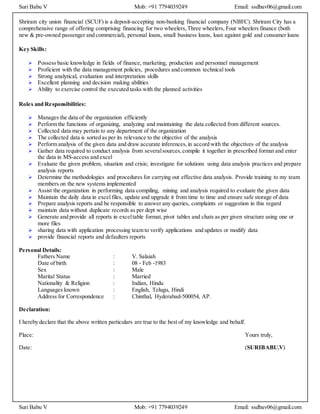 Suri Babu V Mob: +91 7794039249 Email: ssdbav06@gmail.com
Suri Babu V Mob: +91 7794039249 Email: ssdbav06@gmail.com
Shriram city union financial (SCUF) is a deposit-accepting non-banking financial company (NBFC). Shriram City has a
comprehensive range of offering comprising financing for two wheelers,Three wheelers, Four wheelers finance (both
new & pre-owned passenger and commercial), personal loans, small business loans, loan against gold and consumer loans
Key Skills:
 Possess basic knowledge in fields of finance, marketing, production and personnel management
 Proficient with the data management policies, procedures and common technical tools
 Strong analytical, evaluation and interpretation skills
 Excellent planning and decision making abilities
 Ability to exercise control the executed tasks with the planned activities
Roles and Responsibilities:
 Manages the data of the organization efficiently
 Perform the functions of organizing, analyzing and maintaining the data collected from different sources.
 Collected data may pertain to any department of the organization
 The collected data is sorted as per its relevance to the objective of the analysis
 Perform analysis of the given data and draw accurate inferences,in accord with the objectives of the analysis
 Gather data required to conduct analysis from severalsources,compile it together in prescribed format and enter
the data in MS-access and excel
 Evaluate the given problem, situation and crisis; investigate for solutions using data analysis practices and prepare
analysis reports
 Determine the methodologies and procedures for carrying out effective data analysis. Provide training to my team
members on the new systems implemented
 Assist the organization in performing data compiling, mining and analysis required to evaluate the given data
 Maintain the daily data in excel files, update and upgrade it from time to time and ensure safe storage of data
 Prepare analysis reports and be responsible to answer any queries, complaints or suggestion in this regard
 maintain data without duplicate records as per dept wise
 Generate and provide all reports in exceltable format, pivot tables and chats as per given structure using one or
more files
 sharing data with application processing team to verify applications and updates or modify data
 provide financial reports and defaulters reports
Personal Details:
Fathers Name : V. Salaiah
Date of birth : 08 - Feb -1983
Sex : Male
Marital Status : Married
Nationality & Religion : Indian, Hindu
Languages known : English, Telugu, Hindi
Address for Correspondence : Chinthal, Hyderabad-500054, AP.
Declaration:
I hereby declare that the above written particulars are true to the best of my knowledge and behalf.
Place: Yours truly,
Date: (SURIBABU.V)
 