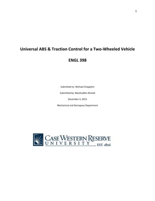 1 
 
 
 
 
 
 
Universal ABS & Traction Control for a Two‐Wheeled Vehicle 
 
ENGL 398 
 
 
 
 
Submitted to: Michael Chappilini 
 
Submitted by: Masihuddin Ahmed 
 
December 4, 2015 
 
Mechanical and Aerospace Department 
 
 
 
 
 
 
 