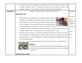  La docente dice que nos ha llegado una invitación para asistir a una ginkana, muestra un rollo
de papel y pregunta: ¿Qué es una ginkana? Leemos que dice la invitación. ¿Qué es una
ginkana? ¿Cuándo va a ser la ginkana? ¿Dónde? ¿A qué hora?¿Qué necesitamos?
DESARROLLO (Gestión y acompañamiento, motivación y evaluación)
Expresividad motríz
 Nos preparamos para participar en la ginkana, llevamos nuestros
sombreros, nos ponemos bloqueador, llevamos nuestras sillas al
lugar indicado y nos sentamos. Luego la docente se presenta para
animar la Ginkana y dice que ella les preparó esta sorpresa porque
no solo descubrimos y construimos en el aula sino también a través
de juegos al aire libre, se desarrollan los juegos programados con la participación de los niños,
se pueden repetir en dos o tres rondas para que participen todos los niños.
 Mientras juegan la docente va indicando las diferentes posiciones en las que se ubican los
niños, materiales y los desplazamientos, también puede entrevistar a los niños que participan
para que indiquen las nociones espaciales que realizaran en el juego, los materiales que utilizan
y los acuerdos para jugar.
 La docente organiza a las barras para que animen a los participantes.
Relajación
 Al finalizar las actividades realizamos ejercicios de relajación al ritmo de
la música, realizamos algunos movimientos suaves y damos por concluída
la actividad.
Expresión gráfico plástica
Papelógraf
os
Plumones
Figuras
geométrica
s gigantes
Colchoneta
s
Conos
Aros
Tiza
 
