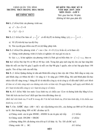 UBND QUẬN TÂN BÌNH ĐỀ KIỂM TRA HỌC KỲ II
TRƯỜNG THCS HOÀNG HOA THÁM NĂM HỌC 2019 - 2020
MÔN TOÁN - LỚP 9
ĐỀ CHÍNH THỨC Thời gian làm bài: 90 phút
(Không kể thời gian phát đề)
Bài 1. (2 điểm) Giải các phương trình sau:
a) 2
3 2 0
x x
  
b)  
2 2
2 3
x x  
Bài 2. (1,5 điểm) Cho hàm số 2
1
2
y x
 có đồ thị (P) và đường thẳng  
1
: 3
2
d y x
   .
a) Vẽ (P) trên hệ trục tọa độ Oxy
b) Tìm tọa độ giao điểm của (P) và (d) bằng phép tính.
Bài 3. (1 điểm) Cho phương trình 2
2 4 0
x mx m
    (1) (x là ẩn số, m là tham số)
a) Chứng minh phương trình (1) luôn có nghiệm với mọi giá trị của m.
b) Gọi 1 2
x ,x là hai nghiệm của phương trình (1).Tính giá trị biểu thức A= 2 2
1 2 1 2
x x x x
  theo m
Bài 4.(1 điểm) Hai lớp 9A và 9B có 80 học sinh. Trong đợt góp sách ủng hộ cho các bạn vùng khó
khăn thì mỗi em lớp 9A góp 2 quyển và mỗi em lớp 9B góp 3 quyển, nên cả hai lớp góp được 198
quyển. Tìm số học sinh của mỗi lớp.
Bài 5. (1 điểm) Quãng đường từ nhà anh Minh đến công ty làm việc dài 15km. Biết rằng xe máy của
anh Minh chạy cứ 48km thì hết 1 lít xăng và 1 lít xăng giá 13000 đồng. Hỏi anh Minh phải tốn bao
nhiêu tiền đổ xăng trong 1 tháng để đi từ nhà đến công ty và từ công ty về đến nhà? (Biết anh Minh
đi làm và về nhà cùng một con đường nêu trên và làm việc 26 ngày/tháng; mỗi ngày anh Minh chỉ
đi 1 lượt từ nhà đến công ty và 1 lượt từ công ty về nhà).
Bài 6. (0.5 điểm) Một lon nước Coca hình trụ có chiều cao 12cm và đường kính đáy bằng 6,5cm.
Tính thể tích của lon Coca? (Kết quả làm tròn đến hàng đơn vị)
(Biết thể tích hình trụ V=π.R2.h trong đó V là thể tích hình trụ, R là bán kính đáy, h là chiều cao
hình trụ; π 3,14).
Bài 7. Cho ABC
 nhọn (AB < AC) nội tiếp đường tròn (O) , các đường cao BM và CN cắt nhau
tại H . Hai đường thẳng MN và BC cắt nhau tại D.
a) Chứng minh: các tứ giác BNMC, ANHM là các tứ giác nội tiếp (1.5 điểm)
b) Chứng minh: DN.DM = DB.DC (1 điểm)
c) Đường thẳng DA cắt đường tròn (O) tại E (E khác A). Tia EH cắt BC tại I.
Chứng minh: OI  BC. (0.5 điểm)
HẾT
 