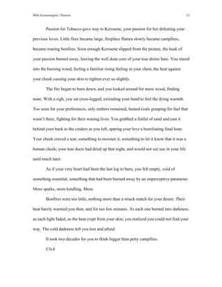 Milti Symeonoglou | Passion 12	
  
Passion for Tobacco gave way to Kerosene, your passion for her defeating your
previous loves. Little fires became large, fireplace flames slowly became campfires,
became roaring bonfires. Soon enough Kerosene slipped from the picture, the husk of
your passion burned away, leaving the well done core of your true desire bare. You stared
into the burning wood, feeling a familiar rising feeling in your chest, the heat against
your cheek causing your skin to tighten ever so slightly.
The fire began to burn down, and you looked around for more wood, finding
none. With a sigh, you sat cross-legged, extending your hand to feel the dying warmth.
Too soon for your preferences, only embers remained, heated coals grasping for fuel that
wasn’t there, fighting for their waning lives. You grabbed a fistful of sand and cast it
behind your back to the cinders as you left, sparing your love a humiliating final hour.
Your cheek craved a tear, something to moisten it, something to let it know that it was a
human cheek; your tear ducts had dried up that night, and would not see use in your life
until much later.
As if your very heart had been the last log to burn, you felt empty, void of
something essential, something that had been burned away by an imperceptive paramour.
More sparks, more kindling. More.
Bonfires were too little, nothing more than a struck match for your desire. Their
heat barely warmed you then, and for too few minutes. As each one burned into darkness,
as each light faded, as the heat crept from your skin, you realized you could not find your
way. The cold darkness left you lost and afraid.
It took two decades for you to think bigger than petty campfires.
Click
 