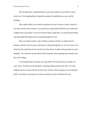 Milti Symeonoglou | Passion 13	
  
Divine inspiration, a light bulb above your head, whatever you’d like to call it,
struck you. You bought gallons of gasoline, pounds of matchbooks, an axe, and the
kindling.
They made certain you wanted to purchase ten acres, because, as they assured, it
was quite a hefty sum of money. You removed a twenty-dollar bill from your wallet and
a lighter from your pocket. You lit it in front of them, right there. As green became black,
and ashes glided through currents running through the room.
Here you stand, months, years of desire coming to fruition, a single book of
matches, and the scent of your ex, Kerosene, wafting through the air. Your ten acres. You
strike the first match but do not wait for it to burn down. It lands on the ground over your
shoulder. You strike the second, third, tenth, twentieth. Heat is getting more intense, and
the void is filling.
A moving painting of orange, red, and yellow rises up around you, taking over
your vision. You throw your head back, watching smoke creep into the sky. You truly
embrace the love of your life for the first time. It hurts at first, though you can’t help but
smile. You drop to your knees in reverence and pain as the world burns for you.
 