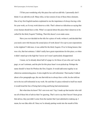 Milti Symeonoglou | Sir the third, Esquire 15
I’ll bet your wondering why this piece has such an odd title. I personally don’t
think it’s an odd title at all. Many titles, in fact consist of one of those three elements.
One of my first English teachers explained to me the importance of always having a title
for your work, as if every work deserves a title. That’s almost as ridiculous as saying that
every human should have a title. What’s so special about this piece that it deserves to be
called Sir the third, Esquire? Nothing. That title doesn’t even make sense.
Have you ever decided on the title for a piece of work, written it, and decided that
you need a new title because the actual piece of work doesn’t live up to your expectations
in the slightest? I did once, it was called Sir the third, Esquire. If we’re being honest, that
was a lie, that last sentence. I didn’t really have great expectations for this piece, so when
it didn’t stand up to the high bar I never set I wasn’t particularly disappointed.
I mean, we’re already about half of a page in, for those of you who can’t see the
page, or can’t estimate, and the plot for this piece hasn’t even picked up. Perhaps the
name should’ve been Sir Plotless the first, Esquire. It would add some regality to an
otherwise uninteresting piece. It also might be too self-referential. That teacher I talked
about a few paragraphs ago, the one that told me to always have a title, he also told me
not to be too self-referential in my work. He said that if a piece referred to itself too much
it would tread the line of being bad writing and being bad entertainment.
But what does he know? He’s not even real. Yep, I made up that teacher who told
me all of these bits of advice that I’m ignoring. That’s not to say that I haven’t been given
that advice, they just didn’t come from the teacher that I just admitted to making up. I
mean, he was fake after all. Since we’re already putting words into the mouth of this
 