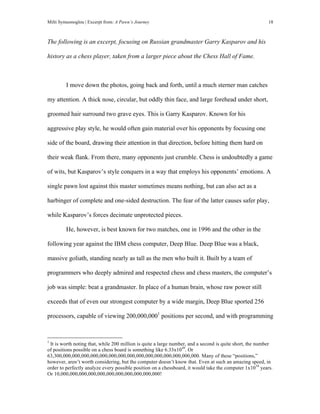 Milti Symeonoglou | Excerpt from: A Pawn’s Journey 18
The following is an excerpt, focusing on Russian grandmaster Garry Kasparov and his
history as a chess player, taken from a larger piece about the Chess Hall of Fame.
I move down the photos, going back and forth, until a much sterner man catches
my attention. A thick nose, circular, but oddly thin face, and large forehead under short,
groomed hair surround two grave eyes. This is Garry Kasparov. Known for his
aggressive play style, he would often gain material over his opponents by focusing one
side of the board, drawing their attention in that direction, before hitting them hard on
their weak flank. From there, many opponents just crumble. Chess is undoubtedly a game
of wits, but Kasparov’s style conquers in a way that employs his opponents’ emotions. A
single pawn lost against this master sometimes means nothing, but can also act as a
harbinger of complete and one-sided destruction. The fear of the latter causes safer play,
while Kasparov’s forces decimate unprotected pieces.
He, however, is best known for two matches, one in 1996 and the other in the
following year against the IBM chess computer, Deep Blue. Deep Blue was a black,
massive goliath, standing nearly as tall as the men who built it. Built by a team of
programmers who deeply admired and respected chess and chess masters, the computer’s
job was simple: beat a grandmaster. In place of a human brain, whose raw power still
exceeds that of even our strongest computer by a wide margin, Deep Blue sported 256
processors, capable of viewing 200,000,0001
positions per second, and with programming
	
  	
  	
  	
  	
  	
  	
  	
  	
  	
  	
  	
  	
  	
  	
  	
  	
  	
  	
  	
  	
  	
  	
  	
  	
  	
  	
  	
  	
  	
  	
  	
  	
  	
  	
  	
  	
  	
  	
  	
  	
  	
  	
  	
  	
  	
  	
  	
  	
  	
  	
  	
  	
  	
  	
  	
  
1
It is worth noting that, while 200 million is quite a large number, and a second is quite short, the number
of positions possible on a chess board is something like 6.33x1049
. Or
63,300,000,000,000,000,000,000,000,000,000,000,000,000,000,000,000. Many of these “positions,”
however, aren’t worth considering, but the computer doesn’t know that. Even at such an amazing speed, in
order to perfectly analyze every possible position on a chessboard, it would take the computer 1x1034
years.
Or 10,000,000,000,000,000,000,000,000,000,000,000!
 