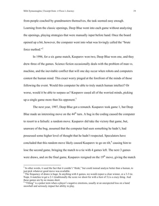 Milti Symeonoglou | Excerpt from: A Pawn’s Journey 19
from people coached by grandmasters themselves, the task seemed easy enough.
Learning from the classic openings, Deep Blue went into each game without analyzing
the openings, playing strategies that were manually input before hand. Once the board
opened up a bit, however, the computer went into what was lovingly called the “brute
force method.”2
In 1996, for a six game match, Kasparov won two, Deep Blue won one, and they
drew three of the games. Science fiction occasionally deals with the problem of man vs.
machine, and the inevitable conflict that will one day occur when robots and computers
contest the human mind. This exact worry pinged at the forefront of the minds of those
following the event. Would this computer be able to truly match human intellect? Or
worse, would it be able to surpass us? Kasparov eased all of the worried minds, picking
up a single game more than his opponent.3
The next year, 1997, Deep Blue got a rematch. Kasparov took game 1, but Deep
Blue made an interesting move on the 44th
turn. A bug in the coding caused the computer
to resort to a failsafe: a random move. Kasparov did take the victory that game, but,
unaware of the bug, assumed that the computer had seen something he hadn’t, had
possessed some higher level of thought that he hadn’t respected. Speculators have
concluded that this random move likely caused Kasparov to go on tilt,4
causing him to
lose the second game, bringing the match to a tie with 4 games left. The next 3 games
were draws, and on the final game, Kasparov resigned on the 19th
move, giving the match
	
  	
  	
  	
  	
  	
  	
  	
  	
  	
  	
  	
  	
  	
  	
  	
  	
  	
  	
  	
  	
  	
  	
  	
  	
  	
  	
  	
  	
  	
  	
  	
  	
  	
  	
  	
  	
  	
  	
  	
  	
  	
  	
  	
  	
  	
  	
  	
  	
  	
  	
  	
  	
  	
  	
  	
  
2
In other words, it used the fact that it couldn’t “think,” but could instead analyze better than a human, to
just pick whatever good move was available.
3
The frequency of draws is huge. In anything with 6 games, we would expect a clear winner, or a 3-3 tie.
Nope. 6 matches to get a 2-1 (traditionally the score we shoot for with a best of 3) is a crazy thing. And
these games are by no means short.
4
“Tilting” is a poker term when a player’s negative emotions, usually at an unexpected loss on a hand
snowball and seriously impact her ability to play.
 
