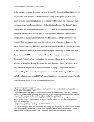Milti Symeonoglou | Excerpt from: A Pawn’s Journey 20
to the computer program. Kasparov had been defeated by the might of Deep Blue and the
weight of his own emotions. While this victory, nearly twenty years ago, didn’t have
nearly as many negative implications as some expected from it, it did pose a scary truth:
computers could beat humans at chess.5
And not just any human. The Human.6
Garry
Kasparov earned a shameful title on May 11, 1997: first world champion to lose to a
computer. Kasparov had accused IBM of cheating during the match, saying that the
computer made moves that only a human could have made.7
The programmers were
ecstatic. They had created something that had been able to beat Garry Kasparov, the
world champion at chess. They had created something that could beat a human at a game
of wits. Kasparov, however, was understandably upset, demanding to see the logs from
the game, which IBM denied at the time.8
Deep Blue, its purpose completed, was
dismantled. One rack of the two that held the computer’s brain sits in the National
Museum of American History. The other sits in the Computer History Museum.9
Years
after his defeat, Kasparov was offered the chance to replay a computer on the same
caliber as Deep Blue by another programmer. He declined.10
At the age of 52, Kasparov
still plays chess, though since 2005 he’s stayed away from tournaments, having officially
retired from the scene to focus on other parts of his life.
	
  	
  	
  	
  	
  	
  	
  	
  	
  	
  	
  	
  	
  	
  	
  	
  	
  	
  	
  	
  	
  	
  	
  	
  	
  	
  	
  	
  	
  	
  	
  	
  	
  	
  	
  	
  	
  	
  	
  	
  	
  	
  	
  	
  	
  	
  	
  	
  	
  	
  	
  	
  	
  	
  	
  	
  
5
They were and still are unable to match our brain’s activity, so they can’t outthink us. Though they can
beat us at our “smart person’s game.”
6
Perhaps Kasparov’s loss, especially the circumstances (him becoming afraid of Deep Blue’s immense
intellect) are indicative of us as humans. There’s definitely something poetic about man losing to machine,
betrayed by his emotions in what would have been an otherwise equal match.
7
Maybe Deep Blue had a special “soul” while playing, a style that impressed the grandmaster to the point
that he couldn’t believe a computer made the moves. Maybe Kasparov was mad at a computer with as
much skill as Deep Blue.
8
They released them later. Deep Blue won fair and square.
9
Neither of which are in the Chess Hall of Fame.
10
It is worth noting that while the computer he could have played was roughly the same skill level as Deep
Blue, computers have come a long way since then. Apparently beating one grandmaster wasn’t enough, or
it was too close for the programmers. Now it’s accepted that we can’t beat computers at chess.
 