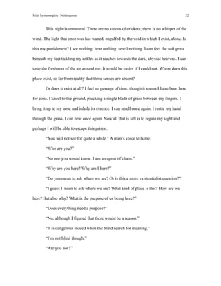 Milti Symeonoglou | Nothingness 22
This night is unnatural. There are no voices of crickets; there is no whisper of the
wind. The light that once was has waned, engulfed by the void in which I exist, alone. Is
this my punishment? I see nothing, hear nothing, smell nothing. I can feel the soft grass
beneath my feet tickling my ankles as it reaches towards the dark, abyssal heavens. I can
taste the freshness of the air around me. It would be easier if I could not. Where does this
place exist, so far from reality that three senses are absent?
Or does it exist at all? I feel no passage of time, though it seems I have been here
for eons. I kneel to the ground, plucking a single blade of grass between my fingers. I
bring it up to my nose and inhale its essence. I can smell once again. I rustle my hand
through the grass. I can hear once again. Now all that is left is to regain my sight and
perhaps I will be able to escape this prison.
“You will not see for quite a while.” A man’s voice tells me.
“Who are you?”
“No one you would know. I am an agent of chaos.”
“Why are you here? Why am I here?”
“Do you mean to ask where we are? Or is this a more existentialist question?”
“I guess I mean to ask where we are? What kind of place is this? How are we
here? But also why? What is the purpose of us being here?”
“Does everything need a purpose?”
“No, although I figured that there would be a reason.”
“It is dangerous indeed when the blind search for meaning.”
“I’m not blind though.”
“Are you not?”
 