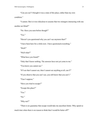 Milti Symeonoglou | Nothingness 23
“Can you see? I thought it was a state of this place, rather than my own
condition.”
“I cannot. But is it too ridiculous to assume that two strangers interacting with one
another are blind?”
“No. Have you seen before though?”
“Yes.”
“Haven’t you questioned why you can’t see anymore then?”
“I have been here for a while now. I have questioned everything.”
“Well?”
“Well what?”
“What have you found?"
“Only that I know nothing. The answers have not yet come to me.”
“You know you cannot see.”
“If I see that I cannot see, then I cannot see anything at all, can I?”
“If you observe that you can’t see, you still know that you can’t.”
“True I suppose.”
“Have you tried to escape?”
“Escape this place?”
“Yes.”
“No.”
“Why not?”
“There is no guarantee that escape would take me anywhere better. Why spend so
much time when there is no reason to think that I would be better off?”
 