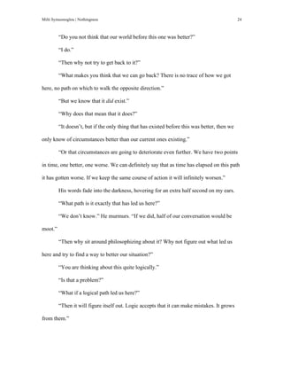 Milti Symeonoglou | Nothingness 24
“Do you not think that our world before this one was better?”
“I do.”
“Then why not try to get back to it?”
“What makes you think that we can go back? There is no trace of how we got
here, no path on which to walk the opposite direction.”
“But we know that it did exist.”
“Why does that mean that it does?”
“It doesn’t, but if the only thing that has existed before this was better, then we
only know of circumstances better than our current ones existing.”
“Or that circumstances are going to deteriorate even further. We have two points
in time, one better, one worse. We can definitely say that as time has elapsed on this path
it has gotten worse. If we keep the same course of action it will infinitely worsen.”
His words fade into the darkness, hovering for an extra half second on my ears.
“What path is it exactly that has led us here?”
“We don’t know.” He murmurs. “If we did, half of our conversation would be
moot.”
“Then why sit around philosophizing about it? Why not figure out what led us
here and try to find a way to better our situation?”
“You are thinking about this quite logically.”
“Is that a problem?”
“What if a logical path led us here?”
“Then it will figure itself out. Logic accepts that it can make mistakes. It grows
from them.”
 