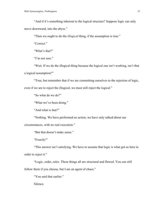 Milti Symeonoglou | Nothingness 25
“And if it’s something inherent to the logical structure? Suppose logic can only
move downward, into the abyss.”
“Then we ought to do the illogical thing, if the assumption is true.”
“Correct.”
“What’s that?”
“I’m not sure.”
“Wait. If we do the illogical thing because the logical one isn’t working, isn’t that
a logical assumption?”
“True, but remember that if we are committing ourselves to the rejection of logic,
even if we are to reject the illogical, we must still reject the logical.”
“So what do we do?”
“What we’ve been doing.”
“And what is that?”
“Nothing. We have performed no action, we have only talked about our
circumstances, with no real execution.”
“But that doesn’t make sense.”
“Exactly!”
“This answer isn’t satisfying. We have to assume that logic is what got us here in
order to reject it.”
“Logic, order, rules. These things all are structural and flawed. You can still
follow them if you choose, but I am an agent of chaos.”
“You said that earlier.”
Silence.
 