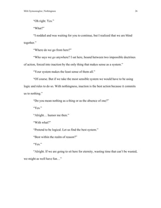 Milti Symeonoglou | Nothingness 26
“Oh right. Yes.”
“What?”
“I nodded and was waiting for you to continue, but I realized that we are blind
together.”
“Where do we go from here?”
“Who says we go anywhere? I sat here, bound between two impossible doctrines
of action, forced into inaction by the only thing that makes sense as a system.”
“Your system makes the least sense of them all.”
“Of course. But if we take the most sensible system we would have to be using
logic and rules to do so. With nothingness, inaction is the best action because it commits
us to nothing.”
“Do you mean nothing as a thing or as the absence of one?”
“Yes.”
“Alright… humor me then.”
“With what?”
“Pretend to be logical. Let us find the best system.”
“Best within the realm of reason?”
“Yes.”
“Alright. If we are going to sit here for eternity, wasting time that can’t be wasted,
we might as well have fun…”
 