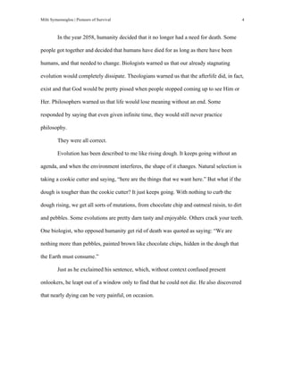Milti Symeonoglou | Pioneers of Survival 4
In the year 2058, humanity decided that it no longer had a need for death. Some
people got together and decided that humans have died for as long as there have been
humans, and that needed to change. Biologists warned us that our already stagnating
evolution would completely dissipate. Theologians warned us that the afterlife did, in fact,
exist and that God would be pretty pissed when people stopped coming up to see Him or
Her. Philosophers warned us that life would lose meaning without an end. Some
responded by saying that even given infinite time, they would still never practice
philosophy.
They were all correct.
Evolution has been described to me like rising dough. It keeps going without an
agenda, and when the environment interferes, the shape of it changes. Natural selection is
taking a cookie cutter and saying, “here are the things that we want here.” But what if the
dough is tougher than the cookie cutter? It just keeps going. With nothing to curb the
dough rising, we get all sorts of mutations, from chocolate chip and oatmeal raisin, to dirt
and pebbles. Some evolutions are pretty darn tasty and enjoyable. Others crack your teeth.
One biologist, who opposed humanity get rid of death was quoted as saying: “We are
nothing more than pebbles, painted brown like chocolate chips, hidden in the dough that
the Earth must consume.”
Just as he exclaimed his sentence, which, without context confused present
onlookers, he leapt out of a window only to find that he could not die. He also discovered
that nearly dying can be very painful, on occasion.
 