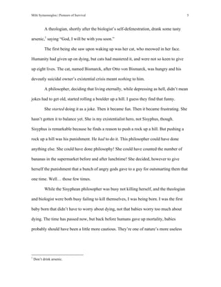 Milti Symeonoglou | Pioneers of Survival 5
A theologian, shortly after the biologist’s self-defenestration, drank some tasty
arsenic,1
saying “God, I will be with you soon.”
The first being she saw upon waking up was her cat, who meowed in her face.
Humanity had given up on dying, but cats had mastered it, and were not so keen to give
up eight lives. The cat, named Bismarck, after Otto von Bismarck, was hungry and his
devoutly suicidal owner’s existential crisis meant nothing to him.
A philosopher, deciding that living eternally, while depressing as hell, didn’t mean
jokes had to get old, started rolling a boulder up a hill. I guess they find that funny.
She started doing it as a joke. Then it became fun. Then it became frustrating. She
hasn’t gotten it to balance yet. She is my existentialist hero, not Sisyphus, though.
Sisyphus is remarkable because he finds a reason to push a rock up a hill. But pushing a
rock up a hill was his punishment. He had to do it. This philosopher could have done
anything else. She could have done philosophy! She could have counted the number of
bananas in the supermarket before and after lunchtime! She decided, however to give
herself the punishment that a bunch of angry gods gave to a guy for outsmarting them that
one time. Well… those few times.
While the Sisyphean philosopher was busy not killing herself, and the theologian
and biologist were both busy failing to kill themselves, I was being born. I was the first
baby born that didn’t have to worry about dying, not that babies worry too much about
dying. The time has passed now, but back before humans gave up mortality, babies
probably should have been a little more cautious. They’re one of nature’s more useless
	
  	
  	
  	
  	
  	
  	
  	
  	
  	
  	
  	
  	
  	
  	
  	
  	
  	
  	
  	
  	
  	
  	
  	
  	
  	
  	
  	
  	
  	
  	
  	
  	
  	
  	
  	
  	
  	
  	
  	
  	
  	
  	
  	
  	
  	
  	
  	
  	
  	
  	
  	
  	
  	
  	
  	
  
1
Don’t drink arsenic.
 