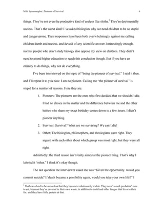 Milti Symeonoglou | Pioneers of Survival 6
things. They’re not even the productive kind of useless like sloths.2
They’re detrimentally
useless. That’s the worst kind! I’ve asked biologists why we need children to be so stupid
and danger-prone. Their responses have been both overwhelmingly against me calling
children dumb and useless, and devoid of any scientific answer. Interestingly enough,
normal people who don’t study biology also oppose my view on children. They didn’t
need to attend higher education to reach this conclusion though. But if you have an
eternity to do things, why not do everything.
I’ve been interviewed on the topic of “being the pioneer of survival.” I said it then,
and I’ll repeat it to you now: I am no pioneer. Calling me “the pioneer of survival” is
stupid for a number of reasons. Here they are.
1. Pioneers: The pioneers are the ones who first decided that we shouldn’t die.
I had no choice in the matter and the difference between me and the other
babies who share my exact birthday comes down to a few hours. I didn’t
pioneer anything.
2. Survival: Survival? What are we surviving? We can’t die!
3. Other: The biologists, philosophers, and theologians were right. They
argued with each other about which group was most right, but they were all
right.
Admittedly, the third reason isn’t really aimed at the pioneer thing. That’s why I
labeled it “other.” I think it’s okay though.
The last question the interviewer asked me was “Given the opportunity, would you
commit suicide? If death became a possibility again, would you take your own life?” I
	
  	
  	
  	
  	
  	
  	
  	
  	
  	
  	
  	
  	
  	
  	
  	
  	
  	
  	
  	
  	
  	
  	
  	
  	
  	
  	
  	
  	
  	
  	
  	
  	
  	
  	
  	
  	
  	
  	
  	
  	
  	
  	
  	
  	
  	
  	
  	
  	
  	
  	
  	
  	
  	
  	
  	
  
2
Sloths evolved to be so useless that they became evolutionarily viable. They aren’t worth predators’ time
to eat, because they’re covered in their own waste, in addition to mold and other fungus that lives in their
fur, and they have little protein at that.
 