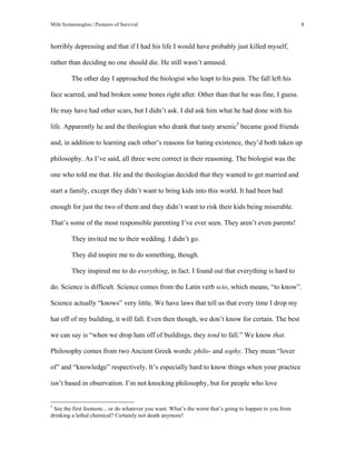 Milti Symeonoglou | Pioneers of Survival 8
horribly depressing and that if I had his life I would have probably just killed myself,
rather than deciding no one should die. He still wasn’t amused.
The other day I approached the biologist who leapt to his pain. The fall left his
face scarred, and had broken some bones right after. Other than that he was fine, I guess.
He may have had other scars, but I didn’t ask. I did ask him what he had done with his
life. Apparently he and the theologian who drank that tasty arsenic5
became good friends
and, in addition to learning each other’s reasons for hating existence, they’d both taken up
philosophy. As I’ve said, all three were correct in their reasoning. The biologist was the
one who told me that. He and the theologian decided that they wanted to get married and
start a family, except they didn’t want to bring kids into this world. It had been bad
enough for just the two of them and they didn’t want to risk their kids being miserable.
That’s some of the most responsible parenting I’ve ever seen. They aren’t even parents!
They invited me to their wedding. I didn’t go.
They did inspire me to do something, though.
They inspired me to do everything, in fact. I found out that everything is hard to
do. Science is difficult. Science comes from the Latin verb scio, which means, “to know”.
Science actually “knows” very little. We have laws that tell us that every time I drop my
hat off of my building, it will fall. Even then though, we don’t know for certain. The best
we can say is “when we drop hats off of buildings, they tend to fall.” We know that.
Philosophy comes from two Ancient Greek words: philo- and sophy. They mean “lover
of” and “knowledge” respectively. It’s especially hard to know things when your practice
isn’t based in observation. I’m not knocking philosophy, but for people who love
	
  	
  	
  	
  	
  	
  	
  	
  	
  	
  	
  	
  	
  	
  	
  	
  	
  	
  	
  	
  	
  	
  	
  	
  	
  	
  	
  	
  	
  	
  	
  	
  	
  	
  	
  	
  	
  	
  	
  	
  	
  	
  	
  	
  	
  	
  	
  	
  	
  	
  	
  	
  	
  	
  	
  	
  
5
See the first footnote... or do whatever you want. What’s the worst that’s going to happen to you from
drinking a lethal chemical? Certainly not death anymore!
 