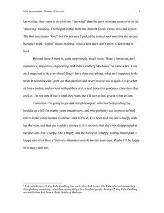 Milti Symeonoglou | Pioneers of Survival 9
knowledge, they seem to do a bit less “knowing” than the guys who just seem to be in the
“knowing” business. Theologian comes from the Ancient Greek words: theo and logian.
The first one means “God” but I’m not sure I picked the correct root word for the second,
because I think “logian” means nothing. It has a root and I don’t know it. Knowing is
hard.
Beyond those 3 there is, quite surprisingly, much more. There’s feminism, golf,
economics, linguistics, engineering, and Rube Goldberg Machines,6
to name a few. How
am I supposed to do everything? Once I have done everything, what am I supposed to do
next? If someone can figure out that question and never have to ask it again, I’ll give her
or him a cookie, and not one with pebbles in it, a real, honest to goodness, chocolate chip
cookie. I’m not sure if that’s what they want, but I’ll sure as hell give it to her or him.
Tomorrow I’m going to go visit that philosopher, who has been pushing the
boulder up a hill for twenty years straight now, and who probably has the most defined
calves in the entire human existence, start to finish. I’ve been told that she is happy with
her decision, and that she wouldn’t change it. It’s not even that she’s not disappointed in
her decision. She’s happy. She’s happy, and the biologist is happy, and the theologian is
happy and all of them effectively attempted suicide twenty years ago. Maybe I’ll be happy
in twenty years too.
	
  	
  	
  	
  	
  	
  	
  	
  	
  	
  	
  	
  	
  	
  	
  	
  	
  	
  	
  	
  	
  	
  	
  	
  	
  	
  	
  	
  	
  	
  	
  	
  	
  	
  	
  	
  	
  	
  	
  	
  	
  	
  	
  	
  	
  	
  	
  	
  	
  	
  	
  	
  	
  	
  	
  	
  
6
Side note-Reason #1 why Rube Goldberg was cooler than Red Brown: Ole Rube achieved immortality
through doing something, rather than ruining things for a bunch of people. Reason #2 why Rube Goldberg
was cooler than Red Brown: Rube Goldberg Machines.
 