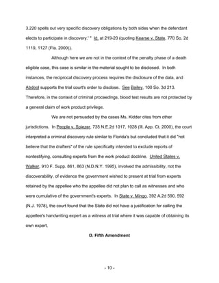- 10 -
3.220 spells out very specific discovery obligations by both sides when the defendant
elects to participate in discovery.' " Id. at 219-20 (quoting Kearse v. State, 770 So. 2d
1119, 1127 (Fla. 2000)).
Although here we are not in the context of the penalty phase of a death
eligible case, this case is similar in the material sought to be disclosed. In both
instances, the reciprocal discovery process requires the disclosure of the data, and
Abdool supports the trial court's order to disclose. See Bailey, 100 So. 3d 213.
Therefore, in the context of criminal proceedings, blood test results are not protected by
a general claim of work product privilege.
We are not persuaded by the cases Ms. Kidder cites from other
jurisdictions. In People v. Spiezer, 735 N.E.2d 1017, 1028 (Ill. App. Ct. 2000), the court
interpreted a criminal discovery rule similar to Florida's but concluded that it did "not
believe that the drafters" of the rule specifically intended to exclude reports of
nontestifying, consulting experts from the work product doctrine. United States v.
Walker, 910 F. Supp. 861, 863 (N.D.N.Y. 1995), involved the admissibility, not the
discoverability, of evidence the government wished to present at trial from experts
retained by the appellee who the appellee did not plan to call as witnesses and who
were cumulative of the government's experts. In State v. Mingo, 392 A.2d 590, 592
(N.J. 1978), the court found that the State did not have a justification for calling the
appellee's handwriting expert as a witness at trial where it was capable of obtaining its
own expert.
D. Fifth Amendment
 