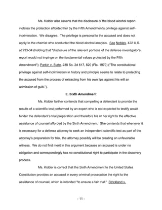 - 11 -
Ms. Kidder also asserts that the disclosure of the blood alcohol report
violates the protection afforded her by the Fifth Amendment's privilege against self-
incrimination. We disagree. The privilege is personal to the accused and does not
apply to the chemist who conducted the blood alcohol analysis. See Nobles, 422 U.S.
at 233-34 (holding that "disclosure of the relevant portions of the defense investigator's
report would not impinge on the fundamental values protected by the Fifth
Amendment"); Parkin v. State, 238 So. 2d 817, 820 (Fla. 1970) ("The constitutional
privilege against self-incrimination in history and principle seems to relate to protecting
the accused from the process of extracting from his own lips against his will an
admission of guilt.").
E. Sixth Amendment
Ms. Kidder further contends that compelling a defendant to provide the
results of a scientific test performed by an expert who is not expected to testify would
hinder the defendant’s trial preparation and therefore his or her right to the effective
assistance of counsel afforded by the Sixth Amendment. She contends that whenever it
is necessary for a defense attorney to seek an independent scientific test as part of the
attorney's preparation for trial, the attorney possibly will be creating an unfavorable
witness. We do not find merit in this argument because an accused is under no
obligation and correspondingly has no constitutional right to participate in the discovery
process.
Ms. Kidder is correct that the Sixth Amendment to the United States
Constitution provides an accused in every criminal prosecution the right to the
assistance of counsel, which is intended "to ensure a fair trial." Strickland v.
 