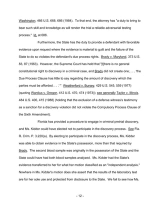 - 12 -
Washington, 466 U.S. 668, 686 (1984). To that end, the attorney has "a duty to bring to
bear such skill and knowledge as will render the trial a reliable adversarial testing
process." Id. at 688.
Furthermore, the State has the duty to provide a defendant with favorable
evidence upon request where the evidence is material to guilt and the failure of the
State to do so violates the defendant's due process rights. Brady v. Maryland, 373 U.S.
83, 87 (1963). However, the Supreme Court has held that "[t]here is no general
constitutional right to discovery in a criminal case, and Brady did not create one; . . . 'the
Due Process Clause has little to say regarding the amount of discovery which the
parties must be afforded. . . .' " Weatherford v. Bursey, 429 U.S. 545, 559 (1977)
(quoting Wardius v. Oregon, 412 U.S. 470, 474 (1973)); see generally Taylor v. Illinois,
484 U.S. 400, 415 (1988) (holding that the exclusion of a defense witness's testimony
as a sanction for a discovery violation did not violate the Compulsory Process Clause of
the Sixth Amendment).
Florida has provided a procedure to engage in criminal pretrial discovery,
and Ms. Kidder could have elected not to participate in the discovery process. See Fla.
R. Crim. P. 3.220(a). By electing to participate in the discovery process, Ms. Kidder
was able to obtain evidence in the State's possession, more than that required by
Brady. The second blood sample was originally in the possession of the State and the
State could have had both blood samples analyzed. Ms. Kidder had the State's
evidence transferred to her for what her motion classified as an "independent analysis."
Nowhere in Ms. Kidder's motion does she assert that the results of the laboratory test
are for her sole use and protected from disclosure to the State. We fail to see how Ms.
 