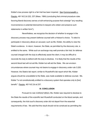- 13 -
Kidder's due process right to a fair trial has been impaired. See Commonwealth v.
Paszko, 461 N.E.2d 222, 237 (Mass. 1984) (concluding that criminal procedure rules
favoring liberal discovery serves a truth-enhancing purpose that outweigh "any resulting
inconvenience or potential disincentive to lawyers who obtain and preserve such
statements in written form").
Nevertheless, we recognize the decision of whether to engage in the
discovery process may present defense counsel with a Hobson's choice. To elect to
participate in discovery allows an accused, such as Ms. Kidder, the ability to view the
State's evidence. In return, however, the State, as permitted by the discovery rule, is
entitled to the same. While such an exchange may well promote a fair trial, for defense
counsel charged with the duty to effectively assist the client, it may be difficult to
reconcile the duty to defend with the duty to disclose. It is likely that the results of the
second blood test will not aid Ms. Kidder but will aid the State. We can envision
circumstances where counsel may not desire to engage in discovery under rule 3.220.
However, the State's lab report, similar to Wuesthoft's lab report which Ms. Kidder
argues should be unavailable to the State, was made available to defense counsel. Ms.
Kidder "is not constitutionally entitled to a discovery system that operates only to [her]
benefit." Paszko, 461 N.E.2d at 237.
III. CONCLUSION
Pursuant to rule 3.220(d)(1)(B)(ii), Ms. Kidder was required to disclose to
the State the results of the scientific test Wuesthoft conducted on the blood sample, and
consequently, the trial court's discovery order did not depart from the essential
requirements of law. We add that this result should not be construed as permitting the
 