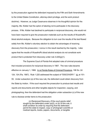 - 15 -
by the prosecution against the defendant imposed by the Fifth and Sixth Amendments
to the United States Constitution, attorney-client privilege, and the work product
doctrine). However, as Judge Casanueva observes in his thoughtful opinion for the
majority, Ms. Kidder had the option of electing not to participate in the discovery
process. If Ms. Kidder had declined to participate in reciprocal discovery, she would not
have been required to give the prosecution materials such as the results of Wuesthoff's
blood alcohol analysis. Because the obligation to turn over the results of the test flowed
solely from Ms. Kidder's voluntary election to obtain the advantages of receiving
discovery from the prosecution, I concur in the result reached by the majority. I also
agree that the results of Wuesthoff's blood alcohol analysis do not constitute work
product that is protected from discovery under rule 3.220(g)(1).
The Supreme Court of Florida first adopted rules of criminal procedure
that included provisions for reciprocal discovery in 1967. The new rules became
effective on January 1, 1968. In re Florida Rules of Criminal Procedure, 196 So. 2d
124, 124 (Fla. 1967). Rule 1.220 addressed the subject of "DISCOVERY." Id. at 151-
55. Under subsection (a) of this new rule, the defendant could obtain discovery from
the State by motion. If the court required the prosecution to produce test results and
reports and documents and other tangible objects for inspection, copying, and
photographing, then the defendant had the obligation under subsection (c) of the new
rule to disclose similar items to the prosecution:
(c) Reciprocal Discovery.-If the court grants relief
sought by the defendant under (a)(2), or (b) of this rule, it
shall condition its order by requiring that the defendant
permit the state to inspect, copy or photograph scientific or
medical reports, books, papers, documents, or tangible
 