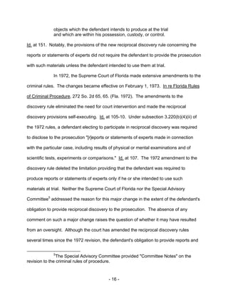 - 16 -
objects which the defendant intends to produce at the trial
and which are within his possession, custody, or control.
Id. at 151. Notably, the provisions of the new reciprocal discovery rule concerning the
reports or statements of experts did not require the defendant to provide the prosecution
with such materials unless the defendant intended to use them at trial.
In 1972, the Supreme Court of Florida made extensive amendments to the
criminal rules. The changes became effective on February 1, 1973. In re Florida Rules
of Criminal Procedure, 272 So. 2d 65, 65. (Fla. 1972). The amendments to the
discovery rule eliminated the need for court intervention and made the reciprocal
discovery provisions self-executing. Id. at 105-10. Under subsection 3.220(b)(4)(ii) of
the 1972 rules, a defendant electing to participate in reciprocal discovery was required
to disclose to the prosecution "[r]eports or statements of experts made in connection
with the particular case, including results of physical or mental examinations and of
scientific tests, experiments or comparisons." Id. at 107. The 1972 amendment to the
discovery rule deleted the limitation providing that the defendant was required to
produce reports or statements of experts only if he or she intended to use such
materials at trial. Neither the Supreme Court of Florida nor the Special Advisory
Committee5
addressed the reason for this major change in the extent of the defendant's
obligation to provide reciprocal discovery to the prosecution. The absence of any
comment on such a major change raises the question of whether it may have resulted
from an oversight. Although the court has amended the reciprocal discovery rules
several times since the 1972 revision, the defendant's obligation to provide reports and
5
The Special Advisory Committee provided "Committee Notes" on the
revision to the criminal rules of procedure.
 