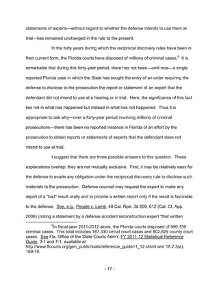 - 17 -
statements of experts—without regard to whether the defense intends to use them at
trial—has remained unchanged in the rule to the present.
In the forty years during which the reciprocal discovery rules have been in
their current form, the Florida courts have disposed of millions of criminal cases.6
It is
remarkable that during this forty-year period, there has not been—until now—a single
reported Florida case in which the State has sought the entry of an order requiring the
defense to disclose to the prosecution the report or statement of an expert that the
defendant did not intend to use at a hearing or in trial. Here, the significance of this fact
lies not in what has happened but instead in what has not happened. Thus it is
appropriate to ask why—over a forty-year period involving millions of criminal
prosecutions—there has been no reported instance in Florida of an effort by the
prosecution to obtain reports or statements of experts that the defendant does not
intend to use at trial.
I suggest that there are three possible answers to this question. These
explanations overlap; they are not mutually exclusive. First, it may be relatively easy for
the defense to evade any obligation under the reciprocal discovery rule to disclose such
materials to the prosecution. Defense counsel may request the expert to make any
report of a "bad" result orally and to provide a written report only if the result is favorable
to the defense. See, e.g., People v. Lamb, 40 Cal. Rptr. 3d 609, 612 (Cal. Ct. App.
2006) (noting a statement by a defense accident reconstruction expert "that written
6
In fiscal year 2011-2012 alone, the Florida courts disposed of 990,159
criminal cases. This total includes 187,330 circuit court cases and 802,829 county court
cases. See Fla. Office of the State Courts Adm'r, FY 2011-12 Statistical Reference
Guide, 3-1 and 7-1, available at
http://www.flcourts.org/gen_public/stats/reference_guide11_12.shtml and 18.2.3(a),
169-70.
 