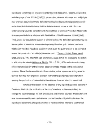 - 18 -
reports are sometimes not prepared in order to avoid discovery"). Second, despite the
plain language of rule 3.220(d)(1)(B)(ii), prosecutors, defense attorneys, and trial judges
may share an assumption that a defendant's obligation to provide reciprocal discovery
under the rule is limited to items that the defense intends to use at trial. Such an
understanding would be consistent with Federal Rule of Criminal Procedure 16(b)(1)(B)
(the comparable federal rule) and with Florida Rule of Civil Procedure 1.280(b)(5)(B).
Third, under our accusatorial system of criminal justice, the defendant generally may not
be compelled to assist the prosecution in proving his or her guilt. Instead, we have
traditionally relied on "a judicial system in which even the guilty are not to be convicted
unless the prosecution 'shoulder[s] the entire load.' " Tehan v. United States ex rel.
Shott, 382 U.S. 406, 415 (1966); cf. Blumenson, supra at 176-77 (discussing the extent
to which the decision in Williams v. Florida, 399 U.S. 78 (1970), and rules authorizing
prosecutorial discovery of the defense case have made inroads on the accusatorial
system). These fundamental tenets of our criminal justice system are so ingrained in
lawyers that they may engender a certain restraint that disinclines prosecutors from
seeking the production of materials that the defense does not intend to use at trial.
Whatever the reason for the absence of any reported appellate opinions in
Florida on this topic, the publication of the court's decision in this case is likely to
change the legal landscape for both prosecutors and defense counsel. Prosecutors will
now be encouraged to seek, and defense counsel may be obligated to disclose, the
reports and statements of experts whether or not the defense intends to use them at
 