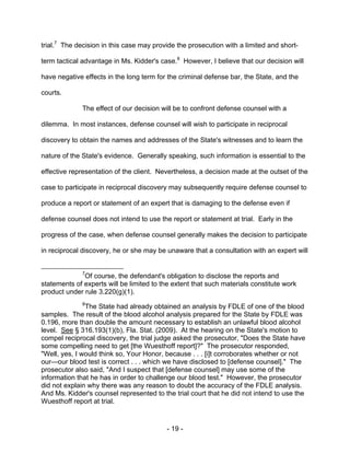- 19 -
trial.7
The decision in this case may provide the prosecution with a limited and short-
term tactical advantage in Ms. Kidder's case.8
However, I believe that our decision will
have negative effects in the long term for the criminal defense bar, the State, and the
courts.
The effect of our decision will be to confront defense counsel with a
dilemma. In most instances, defense counsel will wish to participate in reciprocal
discovery to obtain the names and addresses of the State's witnesses and to learn the
nature of the State's evidence. Generally speaking, such information is essential to the
effective representation of the client. Nevertheless, a decision made at the outset of the
case to participate in reciprocal discovery may subsequently require defense counsel to
produce a report or statement of an expert that is damaging to the defense even if
defense counsel does not intend to use the report or statement at trial. Early in the
progress of the case, when defense counsel generally makes the decision to participate
in reciprocal discovery, he or she may be unaware that a consultation with an expert will
7
Of course, the defendant's obligation to disclose the reports and
statements of experts will be limited to the extent that such materials constitute work
product under rule 3.220(g)(1).
8
The State had already obtained an analysis by FDLE of one of the blood
samples. The result of the blood alcohol analysis prepared for the State by FDLE was
0.196, more than double the amount necessary to establish an unlawful blood alcohol
level. See § 316.193(1)(b), Fla. Stat. (2009). At the hearing on the State's motion to
compel reciprocal discovery, the trial judge asked the prosecutor, "Does the State have
some compelling need to get [the Wuesthoff report]?" The prosecutor responded,
"Well, yes, I would think so, Your Honor, because . . . [i]t corroborates whether or not
our—our blood test is correct . . . which we have disclosed to [defense counsel]." The
prosecutor also said, "And I suspect that [defense counsel] may use some of the
information that he has in order to challenge our blood test." However, the prosecutor
did not explain why there was any reason to doubt the accuracy of the FDLE analysis.
And Ms. Kidder's counsel represented to the trial court that he did not intend to use the
Wuesthoff report at trial.
 