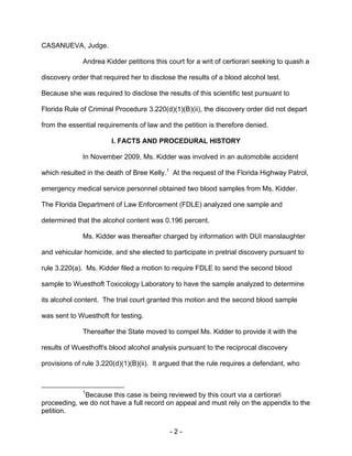 - 2 -
CASANUEVA, Judge.
Andrea Kidder petitions this court for a writ of certiorari seeking to quash a
discovery order that required her to disclose the results of a blood alcohol test.
Because she was required to disclose the results of this scientific test pursuant to
Florida Rule of Criminal Procedure 3.220(d)(1)(B)(ii), the discovery order did not depart
from the essential requirements of law and the petition is therefore denied.
I. FACTS AND PROCEDURAL HISTORY
In November 2009, Ms. Kidder was involved in an automobile accident
which resulted in the death of Bree Kelly.1
At the request of the Florida Highway Patrol,
emergency medical service personnel obtained two blood samples from Ms. Kidder.
The Florida Department of Law Enforcement (FDLE) analyzed one sample and
determined that the alcohol content was 0.196 percent.
Ms. Kidder was thereafter charged by information with DUI manslaughter
and vehicular homicide, and she elected to participate in pretrial discovery pursuant to
rule 3.220(a). Ms. Kidder filed a motion to require FDLE to send the second blood
sample to Wuesthoft Toxicology Laboratory to have the sample analyzed to determine
its alcohol content. The trial court granted this motion and the second blood sample
was sent to Wuesthoft for testing.
Thereafter the State moved to compel Ms. Kidder to provide it with the
results of Wuesthoft's blood alcohol analysis pursuant to the reciprocal discovery
provisions of rule 3.220(d)(1)(B)(ii). It argued that the rule requires a defendant, who
1
Because this case is being reviewed by this court via a certiorari
proceeding, we do not have a full record on appeal and must rely on the appendix to the
petition.
 