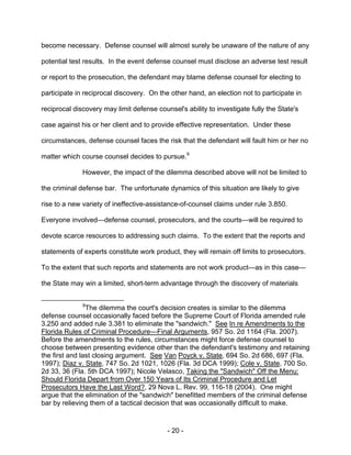 - 20 -
become necessary. Defense counsel will almost surely be unaware of the nature of any
potential test results. In the event defense counsel must disclose an adverse test result
or report to the prosecution, the defendant may blame defense counsel for electing to
participate in reciprocal discovery. On the other hand, an election not to participate in
reciprocal discovery may limit defense counsel's ability to investigate fully the State's
case against his or her client and to provide effective representation. Under these
circumstances, defense counsel faces the risk that the defendant will fault him or her no
matter which course counsel decides to pursue.9
However, the impact of the dilemma described above will not be limited to
the criminal defense bar. The unfortunate dynamics of this situation are likely to give
rise to a new variety of ineffective-assistance-of-counsel claims under rule 3.850.
Everyone involved—defense counsel, prosecutors, and the courts—will be required to
devote scarce resources to addressing such claims. To the extent that the reports and
statements of experts constitute work product, they will remain off limits to prosecutors.
To the extent that such reports and statements are not work product—as in this case—
the State may win a limited, short-term advantage through the discovery of materials
9
The dilemma the court's decision creates is similar to the dilemma
defense counsel occasionally faced before the Supreme Court of Florida amended rule
3.250 and added rule 3.381 to eliminate the "sandwich." See In re Amendments to the
Florida Rules of Criminal Procedure—Final Arguments, 957 So. 2d 1164 (Fla. 2007).
Before the amendments to the rules, circumstances might force defense counsel to
choose between presenting evidence other than the defendant's testimony and retaining
the first and last closing argument. See Van Poyck v. State, 694 So. 2d 686, 697 (Fla.
1997); Diaz v. State, 747 So. 2d 1021, 1026 (Fla. 3d DCA 1999); Cole v. State, 700 So.
2d 33, 36 (Fla. 5th DCA 1997); Nicole Velasco, Taking the "Sandwich" Off the Menu:
Should Florida Depart from Over 150 Years of Its Criminal Procedure and Let
Prosecutors Have the Last Word?, 29 Nova L. Rev. 99, 116-18 (2004). One might
argue that the elimination of the "sandwich" benefitted members of the criminal defense
bar by relieving them of a tactical decision that was occasionally difficult to make.
 