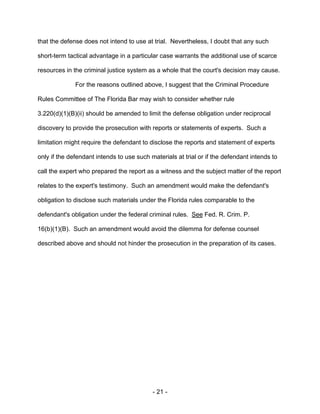 - 21 -
that the defense does not intend to use at trial. Nevertheless, I doubt that any such
short-term tactical advantage in a particular case warrants the additional use of scarce
resources in the criminal justice system as a whole that the court's decision may cause.
For the reasons outlined above, I suggest that the Criminal Procedure
Rules Committee of The Florida Bar may wish to consider whether rule
3.220(d)(1)(B)(ii) should be amended to limit the defense obligation under reciprocal
discovery to provide the prosecution with reports or statements of experts. Such a
limitation might require the defendant to disclose the reports and statement of experts
only if the defendant intends to use such materials at trial or if the defendant intends to
call the expert who prepared the report as a witness and the subject matter of the report
relates to the expert's testimony. Such an amendment would make the defendant's
obligation to disclose such materials under the Florida rules comparable to the
defendant's obligation under the federal criminal rules. See Fed. R. Crim. P.
16(b)(1)(B). Such an amendment would avoid the dilemma for defense counsel
described above and should not hinder the prosecution in the preparation of its cases.
 