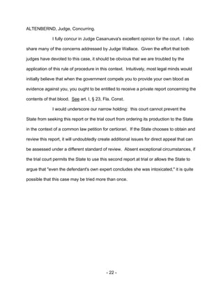 - 22 -
ALTENBERND, Judge, Concurring.
I fully concur in Judge Casanueva's excellent opinion for the court. I also
share many of the concerns addressed by Judge Wallace. Given the effort that both
judges have devoted to this case, it should be obvious that we are troubled by the
application of this rule of procedure in this context. Intuitively, most legal minds would
initially believe that when the government compels you to provide your own blood as
evidence against you, you ought to be entitled to receive a private report concerning the
contents of that blood. See art. I, § 23, Fla. Const.
I would underscore our narrow holding: this court cannot prevent the
State from seeking this report or the trial court from ordering its production to the State
in the context of a common law petition for certiorari. If the State chooses to obtain and
review this report, it will undoubtedly create additional issues for direct appeal that can
be assessed under a different standard of review. Absent exceptional circumstances, if
the trial court permits the State to use this second report at trial or allows the State to
argue that "even the defendant's own expert concludes she was intoxicated," it is quite
possible that this case may be tried more than once.
 