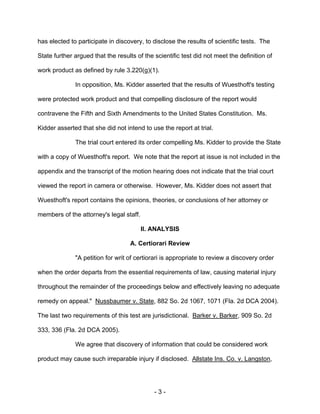 - 3 -
has elected to participate in discovery, to disclose the results of scientific tests. The
State further argued that the results of the scientific test did not meet the definition of
work product as defined by rule 3.220(g)(1).
In opposition, Ms. Kidder asserted that the results of Wuesthoft's testing
were protected work product and that compelling disclosure of the report would
contravene the Fifth and Sixth Amendments to the United States Constitution. Ms.
Kidder asserted that she did not intend to use the report at trial.
The trial court entered its order compelling Ms. Kidder to provide the State
with a copy of Wuesthoft's report. We note that the report at issue is not included in the
appendix and the transcript of the motion hearing does not indicate that the trial court
viewed the report in camera or otherwise. However, Ms. Kidder does not assert that
Wuesthoft's report contains the opinions, theories, or conclusions of her attorney or
members of the attorney's legal staff.
II. ANALYSIS
A. Certiorari Review
"A petition for writ of certiorari is appropriate to review a discovery order
when the order departs from the essential requirements of law, causing material injury
throughout the remainder of the proceedings below and effectively leaving no adequate
remedy on appeal." Nussbaumer v. State, 882 So. 2d 1067, 1071 (Fla. 2d DCA 2004).
The last two requirements of this test are jurisdictional. Barker v. Barker, 909 So. 2d
333, 336 (Fla. 2d DCA 2005).
We agree that discovery of information that could be considered work
product may cause such irreparable injury if disclosed. Allstate Ins. Co. v. Langston,
 