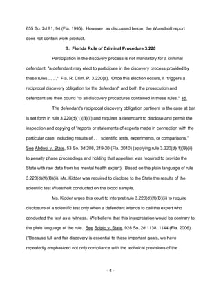 - 4 -
655 So. 2d 91, 94 (Fla. 1995). However, as discussed below, the Wuesthoft report
does not contain work product.
B. Florida Rule of Criminal Procedure 3.220
Participation in the discovery process is not mandatory for a criminal
defendant: "a defendant may elect to participate in the discovery process provided by
these rules . . . ." Fla. R. Crim. P. 3.220(a). Once this election occurs, it "triggers a
reciprocal discovery obligation for the defendant" and both the prosecution and
defendant are then bound "to all discovery procedures contained in these rules." Id.
The defendant's reciprocal discovery obligation pertinent to the case at bar
is set forth in rule 3.220(d)(1)(B)(ii) and requires a defendant to disclose and permit the
inspection and copying of "reports or statements of experts made in connection with the
particular case, including results of . . . scientific tests, experiments, or comparisons."
See Abdool v. State, 53 So. 3d 208, 219-20 (Fla. 2010) (applying rule 3.220(d)(1)(B)(ii)
to penalty phase proceedings and holding that appellant was required to provide the
State with raw data from his mental health expert). Based on the plain language of rule
3.220(d)(1)(B)(ii), Ms. Kidder was required to disclose to the State the results of the
scientific test Wuesthoft conducted on the blood sample.
Ms. Kidder urges this court to interpret rule 3.220(d)(1)(B)(ii) to require
disclosure of a scientific test only when a defendant intends to call the expert who
conducted the test as a witness. We believe that this interpretation would be contrary to
the plain language of the rule. See Scipio v. State, 928 So. 2d 1138, 1144 (Fla. 2006)
("Because full and fair discovery is essential to these important goals, we have
repeatedly emphasized not only compliance with the technical provisions of the
 
