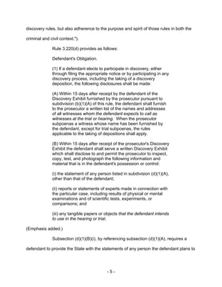 - 5 -
discovery rules, but also adherence to the purpose and spirit of those rules in both the
criminal and civil context.").
Rule 3.220(d) provides as follows:
Defendant's Obligation.
(1) If a defendant elects to participate in discovery, either
through filing the appropriate notice or by participating in any
discovery process, including the taking of a discovery
deposition, the following disclosures shall be made:
(A) Within 15 days after receipt by the defendant of the
Discovery Exhibit furnished by the prosecutor pursuant to
subdivision (b)(1)(A) of this rule, the defendant shall furnish
to the prosecutor a written list of the names and addresses
of all witnesses whom the defendant expects to call as
witnesses at the trial or hearing. When the prosecutor
subpoenas a witness whose name has been furnished by
the defendant, except for trial subpoenas, the rules
applicable to the taking of depositions shall apply.
(B) Within 15 days after receipt of the prosecutor's Discovery
Exhibit the defendant shall serve a written Discovery Exhibit
which shall disclose to and permit the prosecutor to inspect,
copy, test, and photograph the following information and
material that is in the defendant's possession or control:
(i) the statement of any person listed in subdivision (d)(1)(A),
other than that of the defendant;
(ii) reports or statements of experts made in connection with
the particular case, including results of physical or mental
examinations and of scientific tests, experiments, or
comparisons; and
(iii) any tangible papers or objects that the defendant intends
to use in the hearing or trial.
(Emphasis added.)
Subsection (d)(1)(B)(i), by referencing subsection (d)(1)(A), requires a
defendant to provide the State with the statements of any person the defendant plans to
 