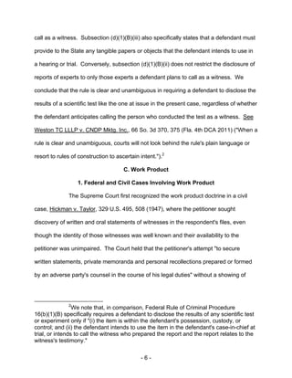 - 6 -
call as a witness. Subsection (d)(1)(B)(iii) also specifically states that a defendant must
provide to the State any tangible papers or objects that the defendant intends to use in
a hearing or trial. Conversely, subsection (d)(1)(B)(ii) does not restrict the disclosure of
reports of experts to only those experts a defendant plans to call as a witness. We
conclude that the rule is clear and unambiguous in requiring a defendant to disclose the
results of a scientific test like the one at issue in the present case, regardless of whether
the defendant anticipates calling the person who conducted the test as a witness. See
Weston TC LLLP v. CNDP Mktg. Inc., 66 So. 3d 370, 375 (Fla. 4th DCA 2011) ("When a
rule is clear and unambiguous, courts will not look behind the rule's plain language or
resort to rules of construction to ascertain intent.").2
C. Work Product
1. Federal and Civil Cases Involving Work Product
The Supreme Court first recognized the work product doctrine in a civil
case, Hickman v. Taylor, 329 U.S. 495, 508 (1947), where the petitioner sought
discovery of written and oral statements of witnesses in the respondent's files, even
though the identity of those witnesses was well known and their availability to the
petitioner was unimpaired. The Court held that the petitioner's attempt "to secure
written statements, private memoranda and personal recollections prepared or formed
by an adverse party's counsel in the course of his legal duties" without a showing of
2
We note that, in comparison, Federal Rule of Criminal Procedure
16(b)(1)(B) specifically requires a defendant to disclose the results of any scientific test
or experiment only if "(i) the item is within the defendant's possession, custody, or
control; and (ii) the defendant intends to use the item in the defendant's case-in-chief at
trial, or intends to call the witness who prepared the report and the report relates to the
witness's testimony."
 