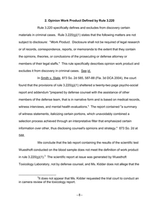 - 8 -
2. Opinion Work Product Defined by Rule 3.220
Rule 3.220 specifically defines and excludes from discovery certain
materials in criminal cases. Rule 3.220(g)(1) states that the following matters are not
subject to disclosure: "Work Product. Disclosure shall not be required of legal research
or of records, correspondence, reports, or memoranda to the extent that they contain
the opinions, theories, or conclusions of the prosecuting or defense attorney or
members of their legal staffs." This rule specifically describes opinion work product and
excludes it from discovery in criminal cases. See id.
In Smith v. State, 873 So. 2d 585, 587-88 (Fla. 3d DCA 2004), the court
found that the provisions of rule 3.220(g)(1) sheltered a twenty-two page psycho-social
report and addendum "prepared by defense counsel with the assistance of other
members of the defense team, that is in narrative form and is based on medical records,
witness interviews, and mental health evaluations." The report contained "a summary
of witness statements, italicizing certain portions, which unavoidably combined a
selection process achieved through an interpretative filter that emphasized certain
information over other, thus disclosing counsel's opinions and strategy." 873 So. 2d at
588.
We conclude that the lab report containing the results of the scientific test
Wuesthoft conducted on the blood sample does not meet the definition of work product
in rule 3.220(g)(1).3
The scientific report at issue was generated by Wuesthoft
Toxicology Laboratory, not by defense counsel, and Ms. Kidder does not allege that the
3
It does not appear that Ms. Kidder requested the trial court to conduct an
in camera review of the toxicology report.
 