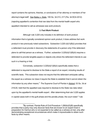 - 9 -
report contains the opinions, theories, or conclusions of her attorney or members of her
attorney's legal staff. See Bailey v. State, 100 So. 3d 213, 217 (Fla. 3d DCA 2012)
(rejecting appellant's contention that raw data from the mental health expert who
appellant intended to call as witnesses was work product).
3. Fact Work Product
Although rule 3.220 only includes in its definition of work product
information that is typically considered opinion work product, it does address fact work
product in two previously noted subsections. Subsection 3.220 (d)(1)(B)(i) provides that
a defendant must provide in discovery the statements of a person only if the defendant
plans to call that person as a witness. Further, subsection 3.220(d)(1)(B)(iii) requires a
defendant to provide tangible papers or objects only where the defendant intends to use
such in a hearing or trial.
Conversely, subsection 3.220(d)(1)(B)(ii) specifically states that a
defendant is required to disclose to the State a report of an expert, including results of
scientific tests. This subsection does not require that the defendant anticipate calling
the expert as a witness nor does it require the State to establish that it cannot obtain the
information by any other means.4
The Supreme Court of Florida in Abdool, 53 So. 3d at
219-20, held that the appellant was required to disclose to the State raw data relied
upon by the appellant's mental health expert. After determining that rule 3.220 applies
in capital cases both in the guilt phase and the penalty phase, the court noted " 'rule
4
By contrast, Florida Rule of Civil Procedure 1.280(b)(5)(B) specifically
provides that a party may only discover facts that are known to an expert hired in
preparation for trial but who is not expected to be called as a witness at trial, only after
demonstrating exceptional circumstances which make it impracticable to obtain such
facts by other means.
 
