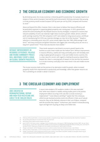 10 Virtuous circle:	 How the circular economy can create jobs and save lives in LOW AND MIDDLE-INCOME countries
	 2	 The circular economy and economic growth
By eliminating waste, the circular economy is inherently good for productivity. For example, based on an
analysis of three sectors (transport, food and the built environment), McKinsey estimates that pursuing
a circular economy would increase European GDP by seven per cent by 2030, compared with business
as usual.33
Above and beyond this effect, however, there is also reason to believe that resource efficiency will
be particularly important in supporting global prosperity over coming years. In 2012, governments
around the world (including the UK) released resource security strategies, in response to concerns that
reduced availability of some raw materials might reduce economic growth. Indeed, almost a third of
profit warnings issued by FTSE 350 companies in 2011 were related to rising resource prices, and 80 per
cent of manufacturing firm CEOs saw materials shortages as a key risk to their business.34
Despite a
reduction in commodity prices since 2011, prices remain higher than their 1985–2004 average in real
terms35
and many economists and global institutions still suggest that commodity prices are now on a
long-term upward trend.36
Prices have also become more volatile.37
These trends represent a real threat to economic growth based on the
business-as-usual, linear model over the medium term. Without improvements
in resource efficiency, volatile and rising commodity prices will inevitably exert
a drag on global growth prospects. In low and middle-income countries, this
is a clear cause for concern with regard to meeting the poverty-related SDGs.
Despite this, there is a worrying lack of research on the role that the transition
to a circular economy could play at the macro-level in low and middle-income
countries.
The circular economy holds out the promise of an alternative model for growth, where increased
prosperity results from improvements in productivity and knowledge, rather than greater resource use.
This is something we consider in detail in Section 5.
	 3	 The circular economy and employment
A recent meta-analysis of 65 academic studies in this area concluded
that ‘while more research is needed, existing studies point to the positive
employment effects occurring in the case that a circular economy is
implemented’.38
Green Alliance and Wrap39
explain that ‘this is because,
whilst [circular business] activities tend to be efficient in their use of natural
resources, they can be relatively intensive in their use of labour, compared
with the activities they replace’. Furthermore, jobs created in remanufacturing,
repair and high-tech recycling are likely to be skilled roles.
	33	 McKinsey (2015) Growth within: a circular economy vision for a competitive Europe. Report commissioned by Ellen MacArthur Foundation.
	34	 BIS and Defra (2012) Resource Security Action Plan, UK Government
	35	 World Bank (2016) Global economic prospects 2016, p28
	36	 Jacks D (2013) ‘From boom to bust: a typology of real commodity prices in the long-run’, NBER Working Paper Number 18874. See also ‘Rocks
for the long run’, 12 June 2013, The Economist, available at www.economist.com/blogs/freeexchange/2013/06/commodity-prices; and Kulish M
and Rees D (2015) ‘Implications of higher and more volatile commodity prices’, Reserve Bank of Australia.
	37	 Morgan J and Edwards I (2015) Managing resources for a resilient economy: lessons from the financial sector, Green Alliance
	38	 McKinsey (2015) Growth within: a circular economy vision for a competitive Europe. Report commissioned by Ellen MacArthur Foundation.
	39	 Morgan J and Mitchell P (2015) Employment and the circular economy, Green Alliance and WRAP, available at www.green-alliance.org.uk/
resources/Employment%20and%20the%20circular%20economy.pdf
Without improvements in
resource efficiency, volatile
and rising commodity prices
will inevitably exert a drag
on global growth prospects
jobs created in
remanufacturing, repair
and high-tech recycling are
likely to be skilled roles
 