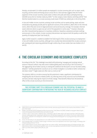 11© TEARFUND 2016
Already, an estimated 3.4 million people are employed in circular economy jobs such as repair, waste,
recycling, and the rental and leasing sectors across the EU. One estimate suggests that the further
expansion of the circular economy could create 3 million extra jobs and reduce unemployment by
520,000 across the EU member states by 2030.40
In their analysis, Green Alliance and Wrap (2015)41
find
that the transformation to a circular economy could create 517,000 new skilled jobs in the UK by 2030.
In low and middle-income countries, existing circular activities such as waste picking, repair and even
remanufacturing already provide jobs for significant sections of the workforce, albeit often in the informal
sector, where they lack access to legal protections and social security coverage. For example, informal
waste collection alone occupies two per cent of the population in some areas.42
However, these jobs
are often characterised by exposure to insanitary conditions, hazardous substances and poor working
environments. In this context, circular economy interventions can improve both the quality as well as the
quantity of employment (see Case Study D).
Again, further research is needed to establish the total impact of the circular economy on employment
in low and middle-income countries, although micro-studies have demonstrated the circular economy’s
job-creating and job-improving potential through a wide array of case studies (see case studies A, B, C
and D).
	 4	 The circular economy and resource conflicts
According to the UN, ‘The challenges associated with preventing, managing and resolving natural
resource-induced conflicts may well come to define global peace and security in the 21st century.’43
The aggravating role of water scarcity in creating the conditions for the Syrian civil war has been widely
debated,44
and the potential for scarcity to act as a threat-multiplier in a number of other contexts has
also been noted.45
Fragile states are often seen as most at risk.46
The systemic shift to a circular economy has the potential to make a significant contribuation to
mitigating the risk of resource-related conflict, by reducing stress on key resources such as freshwater
and land, and also reducing the impact of climate change. These benefits follow from the beneficial
effect of the circular economy on the environment.
	40	 WRAP (2015) Economic growth potential of more circular economies: www.wrap.org.uk/content/circular-economy-study-identifies-3-million-
jobs-across-europe
	41	 Morgan J and Mitchell P (2015) Employment and the circular economy, Green Alliance and WRAP, available at www.green-alliance.org.uk/
resources/Employment%20and%20the%20circular%20economy.pdf
	42	 Gunsilius E, Spies S, García-Cortés S, Medina M, Dias S, Scheinberg A, Sabry W, Abdel-Hady N, dos Santos A and Ruiz S (2011) Recovering
resources, creating opportunities: integrating the informal sector into solid waste management, GIZ on behalf of the German Federal Ministry
for Economic Cooperation and Development, available here www.giz.de/de/downloads/giz2011-en-recycling-partnerships-informal-sector-
final-report.pdf
	43	 The EU-UN Partnership of Land, Natural Resources and Conflict Prevention; see www.un.org/en/land-natural-resources-conflict
	44	 See, for example, Kelly C et al (2015) ‘Climate change in the fertile crescent and implications of the recent Syrian drought’, Proceedings of the
National Academy of Sciences 112 (11)
	45	 Evans A (2010) ‘Resource scarcity, climate change and the risk of violent conflict’, World Development Report 2011 Background Paper, New
York University Centre on International Cooperation. Also, see www.unep.org/disastersandconflicts/Portals/155/disastersandconflicts/docs/
UNEP_car_mission_Report_August_2009_draft_rev_1.pdf
	46	Ibid
The systemic shift to a circular economy has the potential to make a
significant contribution to mitigating the risk of resource-related conflict
 