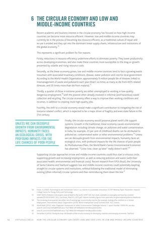 14 Virtuous circle:	 How the circular economy can create jobs and save lives in LOW AND MIDDLE-INCOME countries
	 6	 The circular economy and low and
middle‑income countries
Recent academic and business interest in the circular economy has focused on how high-income
countries can become more resource efficient. However, low and middle-income countries may
currently be in the process of becoming less resource efficient, as a traditional culture of repair and
re-use is eroded and they opt into the dominant linear supply chains, infrastructure and institutions of
the global economy.56
This represents a significant problem for five reasons.
Firstly, reductions in resource efficiency undermine efforts to eliminate poverty. They lower productivity
across developing economies, and also make these countries more susceptible to the drag on growth
presented by volatile and rising resource costs.
Secondly, as the linear economy grows, low and middle-income countries tend to face a growing waste
mountain with associated insanitary conditions, disease, water pollution and cost for local government.
According to the World Health Organisation, approximately 9 million people die of diseases linked to
mismanagement of waste and pollutants each year (that’s six times as many as die from AIDS-related
illnesses, and 20 times more than die from malaria).57
Thirdly, a quarter of those in extreme poverty are either unemployed or working in low-quality,
dangerous employment,58
with the poorest often already involved in informal (and hazardous) waste
collection and recycling. The circular economy offers a way to improve their working conditions and
incomes, in addition to creating more high-quality jobs.
Fourthly, the shift to a circular economy would make a significant contribution to mitigating the risk of
resource-related conflict, which is expected to be a major driver of fragility and even state failure in the
21st century.
Finally, the circular economy would preserve planet earth’s life support
systems. Growth in the traditional, linear economy causes environmental
degradation including climate change, air pollution and water contamination.
In India, for example, 23 per cent of childhood deaths can be attributed to
polluted air, contaminated water or other environmental problems.59
Unless
we can decouple growth from environmental impacts, humanity faces an
ecological crisis, with profound impacts for the life chances of poor people.
As Muthukumara Mani, the World Bank’s Senior Environmental Economist
has observed, ‘“Grow now, clean up later” really doesn’t work’.60
Supporting circular approaches in low and middle-income countries could thus start a virtuous circle,
supporting growth and increasing employment, as well as reducing pollution and waste (with their
associated health, environmental and financial costs). Recent research from EPEA Brazil, the University
of Santa Catarina and Tearfund suggests low and middle-income countries could potentially leapfrog
straight to circular systems and institutions, without following the traditional model of eliminating
existing (often informal) circular systems and then reintroducing them down the line.61
	 56	 Foxon, TJ (2002). Technological and institutional ‘lock-in’ as a barrier to sustainable innovation, ICCEPT Working Paper, November, Imperial
College Centre for Energy Policy and Technology
	57	 UNEP (2015) Pollution is the largest cause of death in the world, UNEP SDG fact sheet, available at www.gahp.net/new/wp-content/
uploads/2015/03/UNEP_SDG_FactSheet_March13_2015.pdf; malaria mortality figures from www.who.int/gho/malaria/epidemic/deaths/en
	58	 The remaining three quarters are either not of working age, economically inactive (for example, looking after children) or in formal
employment. International Labour Organisation (2016) ‘World Employment Social Outlook 2016’, ILO, Geneva
	59	 World Bank (2013) ‘India: Diagnostic Assessment of Select Environmental Challenges Volume 1’, report Number 70004-IN; see also
www.ft.com/cms/s/0/0a89f3a8-eeca-11e2-98dd-00144feabdc0.html#axzz44UclLWsv
	60	www.ft.com/cms/s/0/0a89f3a8-eeca-11e2-98dd-00144feabdc0.html#axzz44UclLWsv
	61	 Fernandes A (2016) Closing the loop: the benefits of the circular economy for developing countries and emerging economies, Tearfund
Unless we can decouple
growth from environmental
impacts, humanity faces
an ecological crisis, with
profound impacts for the
life chances of poor people
 