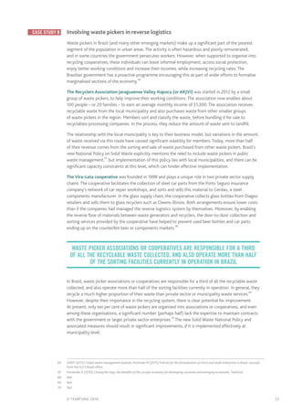 17© TEARFUND 2016
	 Case study B 	 Involving waste pickers in reverse logistics
Waste pickers in Brazil (and many other emerging markets) make up a significant part of the poorest
segment of the population in urban areas. The activity is often hazardous and poorly remunerated,
and in some countries the government persecutes workers. However, when supported to organise into
recycling cooperatives, these individuals can leave informal employment, access social protection,
enjoy better working conditions and increase their incomes, while increasing recycling rates. The
Brazilian government has a proactive programme encouraging this as part of wider efforts to formalise
marginalised sections of the economy.66
The Recyclers Association Jaraguaense Valley Itapocu (or ARJVI) was started in 2012 by a small
group of waste pickers, to help improve their working conditions. The association now enables about
100 people – or 20 families – to earn an average monthly income of $1,300. The association receives
recyclable waste from the local municipality and also purchases waste from other smaller groups
of waste pickers in the region. Members sort and classify the waste, before bundling it for sale to
recyclables-processing companies. In the process, they reduce the amount of waste sent to landfill.
The relationship with the local municipality is key to their business model, but variations in the amount
of waste received via this route have caused significant volatility for members. Today, more than half
of their revenue comes from the sorting and sale of waste purchased from other waste pickers. Brazil’s
new National Policy on Solid Waste explicitly mentions the need to include waste pickers in public
waste management,67
but implementation of this policy lies with local municipalities, and there can be
significant capacity constraints at this level, which can hinder effective implementation.
The Vira–Lata cooperative was founded in 1998 and plays a unique role in two private sector supply
chains. The cooperative facilitates the collection of steel car parts from the Porto Seguro insurance
company’s network of car repair workshops, and sorts and sells this material to Gerdau, a steel
components manufacturer. In the glass supply chain, the cooperative collects glass bottles from Diageo
retailers and sells them to glass recyclers such as Owens-Illinois. Both arrangements ensure lower costs
than if the companies had managed the reverse logistics system by themselves. Moreover, by enabling
the reverse flow of materials between waste generators and recyclers, the door-to-door collection and
sorting services provided by the cooperative have helped to prevent used beer bottles and car parts
ending up on the counterfeit beer or components markets.68
In Brazil, waste picker associations or cooperatives are responsible for a third of all the recyclable waste
collected, and also operate more than half of the sorting facilities currently in operation. In general, they
recycle a much higher proportion of their waste than private sector or municipality waste services.69
However, despite their importance in the recycling system, there is clear potential for improvement.
At present, only ten per cent of waste pickers are organised into associations or cooperatives, and even
among these organisations, a significant number (perhaps half) lack the expertise to maintain contracts
with the government or larger private sector enterprises.70
The new Solid Waste National Policy and
associated measures should result in significant improvements, if it is implemented effectively at
municipality level.
	66	 UNEP (2015) Global waste management outlook; Pochman M (2015) Policies for the formalization of micro and small enterprises in Brazil; sourced
from the ILO’s Brazil office
	67	 Fernandes A (2016) Closing the loop: the benefits of the circular economy for developing countries and emerging economies, Tearfund
	68	Ibid
	69	Ibid
	70	Ibid
waste picker associations or cooperatives are responsible for a third
of all the recyclable waste collected, and also operate more than half
of the sorting facilities currently in operation IN BRAZIL
 