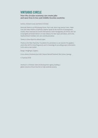 VIRTUOUS CIRCLE
How the circular economy can create jobs
and save lives in low and middle-income countries
Authors: Richard Gower and Patrick Schröder
Particular thanks to Jo Khinmaung-Moore, Paul Cook, Anna Ling, Joanne Green, Helen
Gaw and Helen Machin at Tearfund, Stephen Spratt at the Institute of Development
Studies, Peter Desmond at Growth International, Sarah Montgomery at CAFOD, Kim Tan
at Springhill and Dustin Benton at Green Alliance for their input and advice, and to the
Tearfund Board members who also contributed advice.
Thanks to Seren Boyd for editorial input.
Thanks to the Ellen MacArthur Foundation for permission to use several of its graphics
and to the SWITCH-Asia Programme and to Sanenergy for providing project information
to be used as case studies.
Design: Wingfinger Graphics
Cover photos (clockwise from left): Eleanor Bentall/Tearfund; Nat.Genius; Sanergy
© Tearfund 2016
Tearfund is a Christian relief and development agency building a
global network of local churches to help eradicate poverty.
 