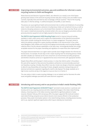 19© TEARFUND 2016
	 Case study D 	 Improving environmental outcomes, pay and conditions for informal e-waste
recycling workers in Delhi and Bangalore
Waste Electrical and Electronic Equipment (WEEE, also referred to as e-waste) is one of the fastest-
growing waste streams in the world and recycling activities take place mostly in low and middle-income
countries, especially China and India but also increasingly in African countries.76
Much of the recycling
takes place in informal settings, in unofficial dumpsites and landfills, or slum districts.
The process can cause significant health and environmental risks to workers and inhabitants of surrounding
areas. E-waste contains hazardous substances including heavy metals such as lead and mercury, as well as
endocrine-disrupting substances such as brominated flame retardants. In India, more than 95 per cent of
the e-waste is treated and processed by untrained workers who carry out dangerous procedures without
personal protective equipment and are highly exposed to these toxic substances.77
The SWITCH-Asia Programme’s WEEE Recycling Project aimed to improve living and working
standards in India’s urban centres and to support the implementation of the National Environmental
Policy which includes involving the informal sector in e-waste management. The project aimed to
reduce the pollution arising from e-waste recycling undertaken in the informal sector in four urban
areas (Bangalore, Delhi, Kolkata and Pune) by encouraging environmentally sound recycling through a
collective effort of all the relevant stakeholders in the value chain. Technologically feasible and socially
acceptable solutions for the proper channelling and regulation of e-waste flows were implemented.78
The project demonstrated there is an urgent need to provide closer linkages between the informal and
formal sectors. For example, the last steps in the e-waste recycling chain for extracting precious metals
and other valuable raw materials are the most critical from an environmental and safety perspective,
and therefore should be carried out in regulated formal sector environments with appropriate facilities.
Despite these efforts and the project’s initial successes, it is clear that reforms earlier in the product
life cycle will be required to fully overcome the problems and barriers to environmentally sound and
non-hazardous recycling. Critically, these efforts must also include new designs of electronic equipment
to allow for easy disassembly and recycling of metals, alongside awareness-raising among users of
electrical and electronic equipment regarding the need for safe disposal. The design standards set in
high-income countries are key in this regard, an issue we return to in Section 4.
This case study on India’s e-waste recycling challenges is not an isolated case but illustrates the wider
issues and global challenges associated with waste electronic equipment.
	 Case study E 	 Introducing acid recovery and re-use practices in India’s metal-finishing SMEs
The SWITCH-Asia Programme’s ACIDLOOP Project79
promoted circular practices, in particular acid
recovery and re-use, recycling practices and other related technologies in the Indian metal-finishing
industry, a booming sector in the Indian economy responsible for significant pollution of water
resources. Between February 2012 and January 2016, the project supported 106 small and medium-
sized metal-finishing companies across India to become more resource efficient in their production
processes. Many waste-minimisation options in the metal-finishing industry, including process recovery
and re-use, represent significant opportunities which require relatively low investments.
	76	www.pcworld.com/article/2878492/west-africa-turns-into-dumping-ground-for-ewaste.html
	77	 Annamalai J (2015) ‘Occupational health hazards related to informal recycling of E-waste in India: an overview’, Indian Journal of Occupational
and Environmental Medicine 2015 Jan-Apr; 19(1) pp61–65
	78	www.switch-asia.eu/projects/weee-recycle
	79	www.switch-asia.eu/projects/acidloop
 