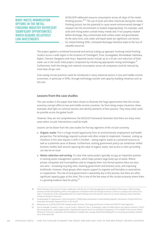 20 Virtuous circle:	 How the circular economy can create jobs and save lives in LOW AND MIDDLE-INCOME countries
ACIDLOOP addressed resource consumption across all steps of the metal-
finishing process.80,81
The use of acids and other chemicals during the metal-
finishing process has the potential to cause severe environmental damage if
released into the environment or treated inappropriately. For example, used
acids and rinsing waters contain heavy metals and, if not properly treated
before discharge, they contaminate both surface water and groundwater.
At the same time, acid, water and liquid waste are significant cost factors
for metal-finishing SMEs. Untreated discharge therefore leads to the loss of
valuable resources.
The project applied a combined horizontal and vertical scaling-up approach involving metal-finishing
clusters across a wide region in the locations of Chandigarh, Pune, Aurangabad, Ahmedabad, Vadodara,
Rajkot, Chennai, Bangalore and Hosur. Reported results include up to a 45 per cent reduction of fresh
water use in the South India project component by introducing appropriate rinsing technologies.82
Furthermore, both the energy and material consumption across all companies could be reduced by
more than 20 per cent.
Cost-saving circular practices could be introduced in many industrial sectors in low and middle-income
economies, in particular in SMEs, through technology transfer and capacity-building initiatives such as
this one.
		 Lessons from the case studies
The case studies in this paper have been chosen to illustrate the huge opportunities that the circular
economy concept offers to low and middle-income countries. Far from being unique situations, these
examples shed light on common barriers and identify elements of best practice. They show what could
be possible across the global South.
However, they are not comprehensive: the ReSOLVE framework illustrates that there are many more
areas where circular interventions could be made.
Lessons can be drawn from the case studies for five key segments of the circular economy:
n	 Organic waste: This is a huge missed opportunity from an environmental, employment and health
perspective. The technology required is proven and often simple to implement. However, scaling up
initiatives in this area requires a shift in mindset – seeing organic waste as a potential resource as
well as a potential cause of disease. Furthermore, existing government policy can sometimes inhibit
business models built around capturing the value of organic waste, and access to start-up funding
can also be an issue.
n	 Waste collection and sorting: It’s clear that waste pickers typically occupy an important position
in existing waste management systems, which helps prevent large build-ups of waste. Where
private companies and municipalities seek to integrate them into formal systems there are clear
win-wins – increasing recycling rates, lowering government and business costs, and improving
livelihoods. However, these groups often require support to organise and formalise as associations
or cooperatives. The role of local government is absolutely key in this process, but there are often
significant capacity gaps at this level. This is one of the few areas of the circular economy where there
is a growing evidence base for policy.83
	80	 Metal-finishing is the process of surface modification with the aim of improving appearance and durability of the product. Metal-finishing
processes include electroplating, which is the application of dissolved metal ions through an electric current as a coating to the surface of an
object. In the process of the coating application, the metal-finishing sector also performs tasks such as surface cleaning, surface treatment,
rinsing and drying of metal parts.
	81	 Sundaravadivel M, Vigneswaran S and Visvanathan C (2006) Waste minimization in metal finishing industries. Retrieved on 24 April 2016 from
www.eolss.net/sample-chapters/c07/e2-14-02-05.pdf
	82	 Balakrishnan et al (2016) ACIDLOOP: detailed project brochure, The Energy and Resource Institute and SWITCH-Asia Programme
	83	 See, for example, Gunsilius E, Spies S, García-Cortés S, Medina M, Dias S, Scheinberg A, Sabry W, Abdel-Hady N, dos Santos A and Ruiz S (2011)
Recovering resources, creating opportunities: integrating the informal sector into solid waste management, GIZ on behalf of the German Federal
Ministry for Economic Cooperation and Development, available here: www.giz.de/de/downloads/giz2011-en-recycling-partnerships-informal-
sector-final-report.pdf
Many waste-minimisation
options in the metal-
finishing industry represent
significant opportunities
which require relatively
low investments
 