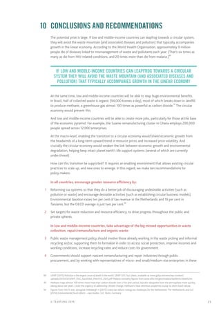 25© TEARFUND 2016
	 10	 Conclusions and recommendations
The potential prize is large. If low and middle-income countries can leapfrog towards a circular system,
they will avoid the waste mountain (and associated diseases and pollution) that typically accompanies
growth in the linear economy. According to the World Health Organisation, approximately 9 million
people die of diseases linked to mismanagement of waste and pollutants each year. (That’s six times as
many as die from HIV-related conditions, and 20 times more than die from malaria.)90
At the same time, low and middle-income countries will be able to reap huge environmental benefits.
In Brazil, half of collected waste is organic (94,000 tonnes a day), most of which breaks down in landfill
to produce methane, a greenhouse gas almost 100 times as powerful as carbon dioxide.91
The circular
economy would prevent this.
And low and middle-income countries will be able to create more jobs, particularly for those at the base
of the economic pyramid. For example, the Suame remanufacturing cluster in Ghana employs 200,000
people spread across 12,000 enterprises.
At the macro-level, enabling the transition to a circular economy would shield economic growth from
the headwinds of a long-term upward trend in resource prices and increased price volatility. And
crucially the circular economy would weaken the link between economic growth and environmental
degradation, helping keep intact planet earth’s life support systems (several of which are currently
under threat).
How can this transition be supported? It requires an enabling environment that allows existing circular
practices to scale up, and new ones to emerge. In this regard, we make ten recommendations for
policy makers:
In all countries, encourage greater resource efficiency by:
	1	 Reforming tax systems so that they do a better job of discouraging undesirable activities (such as
pollution or waste) and encourage desirable activities (such as establishing circular business models).
Environmental taxation raises ten per cent of tax revenue in the Netherlands and 19 per cent in
Tanzania, but the OECD average is just two per cent.92
	2	 Set targets for waste reduction and resource efficiency, to drive progress throughout the public and
private spheres.
In low and middle-income countries, take advantage of the big missed opportunities in waste
collection, repair/remanufacture and organic waste:
	3	 Public waste management policy should involve those already working in the waste picking and informal
recycling sector, supporting them to formalise in order to access social protection, improve incomes and
working conditions, increase recycling rates and reduce costs for government.
	4	 Governments should support nascent remanufacturing and repair industries through public
procurement, and by working with representatives of micro- and small/medium-size enterprises in these
	90	 UNEP (2015) Pollution is the largest cause of death in the world, UNEP SDG fact sheet, available at www.gahp.net/new/wp-content/
uploads/2015/03/UNEP_SDG_FactSheet_March13_2015.pdf Malaria mortality figures from www.who.int/gho/malaria/epidemic/deaths/en
	91	 Methane traps almost 100 times more heat than carbon dioxide over a five year period, but also dissipates from the atmosphere more quickly,
taking about ten years. Given the urgency of addressing climate change, methane’s heat retention properties trump its short-lived nature.
	92	 Figures from OECD stat, alongside Vollebergh H (2015) Green tax reform: energy tax challenges for the Netherlands; The Netherlands and GIZ
(2014) Environmental fiscal reform – case studies, GIZ: Bonn, Germany
If low and middle-income countries can leapfrog towards a circular
system they will avoid the waste mountain (and associated diseases and
pollution) that typically accompanies growth in the linear economy
 