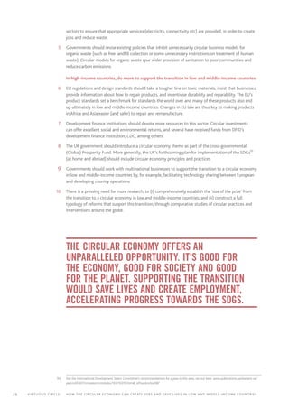 26 Virtuous circle:	 How the circular economy can create jobs and save lives in LOW AND MIDDLE-INCOME countries
sectors to ensure that appropriate services (electricity, connectivity etc) are provided, in order to create
jobs and reduce waste.
	5	 Governments should revise existing policies that inhibit unnecessarily circular business models for
organic waste (such as free landfill collection or some unnecessary restrictions on treatment of human
waste). Circular models for organic waste spur wider provision of sanitation to poor communities and
reduce carbon emissions.
In high-income countries, do more to support the transition in low and middle-income countries:
	6	 EU regulations and design standards should take a tougher line on toxic materials, insist that businesses
provide information about how to repair products, and incentivise durability and reparability. The EU’s
product standards set a benchmark for standards the world over and many of these products also end
up ultimately in low and middle-income countries. Changes in EU law are thus key to making products
in Africa and Asia easier (and safer) to repair and remanufacture.
	7	 Development finance institutions should devote more resources to this sector. Circular investments
can offer excellent social and environmental returns, and several have received funds from DFID’s
development finance institution, CDC, among others.
	8	 The UK government should introduce a circular economy theme as part of the cross-governmental
(Global) Prosperity Fund. More generally, the UK’s forthcoming plan for implementation of the SDGs93
(at home and abroad) should include circular economy principles and practices.
	9	 Governments should work with multinational businesses to support the transition to a circular economy
in low and middle-income countries by, for example, facilitating technology sharing between European
and developing country operations.
	10	 There is a pressing need for more research, to (i) comprehensively establish the ‘size of the prize’ from
the transition to a circular economy in low and middle-income countries; and (ii) construct a full
typology of reforms that support this transition, through comparative studies of circular practices and
interventions around the globe.
The circular economy offers an
unparalleled opportunity. It’s good for
the economy, good for society and good
for the planet. Supporting the transition
would save lives and create employment,
accelerating progress towards the SDGs.
	93	 See the International Development Select Committee’s recommendations for a plan in this area, set out here: www.publications.parliament.uk/
pa/cm201617/cmselect/cmintdev/103/10310.htm#_idTextAnchor087
 