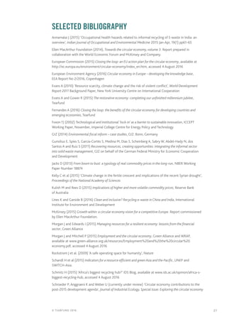 27© TEARFUND 2016
		 SELECTED Bibliography
Annamalai J (2015) ‘Occupational health hazards related to informal recycling of E-waste in India: an
overview’, Indian Journal of Occupational and Environmental Medicine 2015 Jan-Apr, 19(1) pp61–65
Ellen MacArthur Foundation (2014), Towards the circular economy, volume 3. Report prepared in
collaboration with the World Economic Forum and McKinsey and Company.
European Commission (2015) Closing the loop: an EU action plan for the circular economy, available at
http://ec.europa.eu/environment/circular-economy/index_en.htm, accessed 4 August 2016
European Environment Agency (2016) Circular economy in Europe – developing the knowledge base,
EEA Report No 2/2016, Copenhagen
Evans A (2010) ‘Resource scarcity, climate change and the risk of violent conflict’, World Development
Report 2011 Background Paper, New York University Centre on International Cooperation
Evans A and Gower R (2015) The restorative economy: completing our unfinished millennium jubilee,
Tearfund
Fernandes A (2016) Closing the loop: the benefits of the circular economy for developing countries and
emerging economies, Tearfund
Foxon TJ (2002) Technological and institutional ‘lock-in’ as a barrier to sustainable innovation, ICCEPT
Working Paper, November, Imperial College Centre for Energy Policy and Technology
GIZ (2014) Environmental fiscal reform – case studies, GIZ: Bonn, Germany
Gunsilius E, Spies S, García-Cortés S, Medina M, Dias S, Scheinberg A, Sabry W, Abdel-Hady N, dos
Santos A and Ruiz S (2011) Recovering resources, creating opportunities: integrating the informal sector
into solid waste management, GIZ on behalf of the German Federal Ministry for Economic Cooperation
and Development
Jacks D (2013) From boom to bust: a typology of real commodity prices in the long-run, NBER Working
Paper Number 18874
Kelly C et al (2015) ‘Climate change in the fertile crescent and implications of the recent Syrian drought’,
Proceedings of the National Academy of Sciences
Kulish M and Rees D (2015) Implications of higher and more volatile commodity prices, Reserve Bank
of Australia
Lines K and Garside B (2016) Clean and inclusive? Recycling e-waste in China and India, International
Institute for Environment and Development
McKinsey (2015) Growth within: a circular economy vision for a competitive Europe. Report commissioned
by Ellen MacArthur Foundation.
Morgan J and Edwards I (2015) Managing resources for a resilient economy: lessons from the financial
sector, Green Alliance
Morgan J and Mitchell P (2015) Employment and the circular economy, Green Alliance and WRAP,
available at www.green-alliance.org.uk/resources/Employment%20and%20the%20circular%20
economy.pdf, accessed 4 August 2016
Rockstrom J et al. (2009) ‘A safe operating space for humanity’, Nature
Schandl H et al (2015) Indicators for a resource efficient and green Asia and the Pacific, UNEP and
SWITCH-Asia.
Schmitz H (2015) ‘Africa’s biggest recycling hub?’ IDS Blog, available at www.ids.ac.uk/opinion/africa-s-
biggest-recycling-hub, accessed 4 August 2016
Schroeder P, Anggraeni K and Weber U (currently under review) ‘Circular economy contributions to the
post-2015 development agenda’, Journal of Industrial Ecology, Special issue: Exploring the circular economy
 