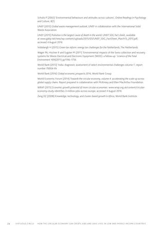 28 Virtuous circle:	 How the circular economy can create jobs and save lives in LOW AND MIDDLE-INCOME countries
Schultz P (2002) ‘Environmental behaviours and attitudes across cultures’, Online Readings in Psychology
and Culture, 8(1)
UNEP (2015) Global waste management outlook, UNEP in collaboration with the International Solid
Waste Association
UNEP (2015) Pollution is the largest cause of death in the world, UNEP SDG fact sheet, available
at www.gahp.net/new/wp-content/uploads/2015/03/UNEP_SDG_FactSheet_March13_2015.pdf,
accessed 4 August 2016
Vollebergh H (2015) Green tax reform: energy tax challenges for the Netherlands, The Netherlands
Wäger PA, Hischier R and Eugster M (2011) ‘Environmental impacts of the Swiss collection and recovery
systems for Waste Electrical and Electronic Equipment (WEEE): a follow-up.’ Science of theTotal
Environment 409(2011) pp1746–1756
World Bank (2013) ‘India: diagnostic assessment of select environmental challenges volume 1’, report
number 70004-IN
World Bank (2016) Global economic prospects 2016, World Bank Group
World Economic Forum (2014) Towards the circular economy, volume 4: accelerating the scale-up across
global supply chains. Report prepared in collaboration with McKinsey and Ellen MacArthur Foundation.
WRAP (2015) Economic growth potential of more circular economies: www.wrap.org.uk/content/circular-
economy-study-identifies-3-million-jobs-across-europe, accessed 4 August 2016
Zeng DZ (2008) Knowledge, technology, and cluster-based growth in Africa, World Bank Institute
 